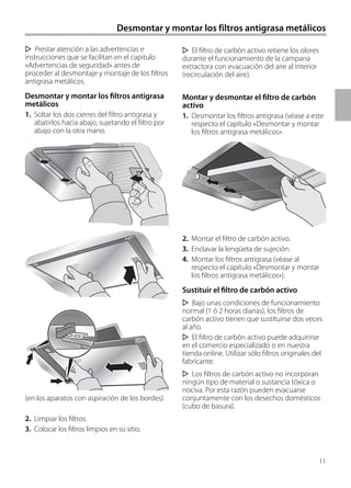 11
Desmontar y montar los filtros antigrasa metálicos
El filtro de carbón activo retiene los olores
durante el funcionamiento de la campana
extractora con evacuación del aire al interior
(recirculación del aire).
Montar y desmontar el filtro de carbón
activo
1. Desmontar los filtros antigrasa (véase a este
respecto el capítulo «Desmontar y montar
los filtros antigrasa metálicos».
2. Montar el filtro de carbón activo.
3. Enclavar la lengüeta de sujeción.
4. Montar los filtros antigrasa (véase al
respecto el capítulo «Desmontar y montar
los filtros antigrasa metálicos»).
Sustituir el filtro de carbón activo
Bajo unas condiciones de funcionamiento
normal (1 ó 2 horas diarias), los filtros de
carbón activo tienen que sustituirse dos veces
al año.
El filtro de carbón activo puede adquirirse
en el comercio especializado o en nuestra
tienda online. Utilizar sólo filtros originales del
fabricante.
Los filtros de carbón activo no incorporan
ningún tipo de material o sustancia tóxica o
nociva. Por esta razón pueden evacuarse
conjuntamente con los desechos domésticos
(cubo de basura).
Prestar atención a las advertencias e
instrucciones que se facilitan en el capitulo
«Advertencias de seguridad» antes de
proceder al desmontaje y montaje de los filtros
antigrasa metálicos.
Desmontar y montar los filtros antigrasa
metálicos
1. Soltar los dos cierres del filtro antigrasa y
abatirlos hacia abajo, sujetando el filtro por
abajo con la otra mano.
(en los aparatos con aspiración de los bordes)
2. Limpiar los filtros.
3. Colocar los filtros limpios en su sitio.
 