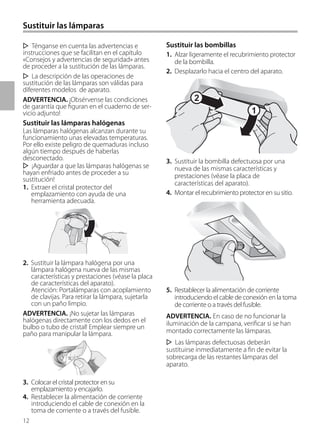 12
Sustituir las lámparas
Sustituir las bombillas
1. Alzar ligeramente el recubrimiento protector
de la bombilla.
2. Desplazarlo hacia el centro del aparato.
3. Sustituir la bombilla defectuosa por una
nueva de las mismas características y
prestaciones (véase la placa de
características del aparato).
4. Montar el recubrimiento protector en su sitio.
5. Restablecer la alimentación de corriente
introduciendo el cable de conexión en la toma
de corriente o a través del fusible.
ADVERTENCIA. En caso de no funcionar la
iluminación de la campana, verificar si se han
montado correctamente las lámparas.
Las lámparas defectuosas deberán
sustituirse inmediatamente a fin de evitar la
sobrecarga de las restantes lámparas del
aparato.
Ténganse en cuenta las advertencias e
instrucciones que se facilitan en el capítulo
«Consejos y advertencias de seguridad» antes
de proceder a la sustitución de las lámparas.
La descripción de las operaciones de
sustitución de las lámparas son válidas para
diferentes modelos de aparato.
ADVERTENCIA. ¡Obsérvense las condiciones
de garantía que figuran en el cuaderno de ser-
vicio adjunto!
Sustituir las lámparas halógenas
Las lámparas halógenas alcanzan durante su
funcionamiento unas elevadas temperaturas.
Por ello existe peligro de quemaduras incluso
algún tiempo después de haberlas
desconectado.
¡Aguardar a que las lámparas halógenas se
hayan enfriado antes de proceder a su
sustitución!
1. Extraer el cristal protector del
emplazamiento con ayuda de una
herramienta adecuada.
2. Sustituir la lámpara halógena por una
lámpara halógena nueva de las mismas
características y prestaciones (véase la placa
de características del aparato).
Atención: Portalámparas con acoplamiento
de clavijas. Para retirar la lámpara, sujetarla
con un paño limpio.
ADVERTENCIA. ¡No sujetar las lámparas
halógenas directamente con los dedos en el
bulbo o tubo de cristal! Emplear siempre un
paño para manipular la lámpara.
3. Colocar el cristal protector en su
emplazamiento y encajarlo.
4. Restablecer la alimentación de corriente
introduciendo el cable de conexión en la
toma de corriente o a través del fusible.
1
2
 