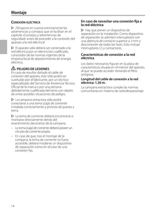 14
En caso de necesitar una conexión fija a
la red eléctrica
Hay que prever un dispositivo de
separación en la instalación. Como dispositivo
de separación se admiten interruptores con
una abertura de contacto superior a 3 mm y
desconexión de todas las fases. Esto incluye
interruptores LS y contactores.
Características de conexión a la red
eléctrica
Los datos necesarios figuran en la placa de
características situada en el interior del aparato,
al que se puede acceder retirando el filtro
antigrasa.
Longitud del cable de conexión a la red
eléctrica: 1,30 m.
La campana extractora cumple las normas
comunitarias en materia de radiodesparasitaje.
CONEXIÓN ELÉCTRICA
¡Ténganse en cuenta estrictamente las
advertencias y consejos que se facilitan en el
capítulo «Consejos y advertencias de
seguridad» antes de proceder a la conexión del
aparato a la red eléctrica!
El aparato sólo deberá ser conectado a la
red eléctrica por un electricista cualificado,
conocedor de las normas vigentes de la
empresa local de abastecimiento de energía
eléctrica.
ṇ PELIGRO DE LESIONES
En caso de resultar dañado el cable de
conexión del aparato, éste sólo podrá ser
sustituido por el fabricante, por un técnico
especializado del Servicio de Asistencia Técnica
Oficial de la marca o por una persona
debidamente cualificada del ramo con objeto
de evitar posibles situaciones de peligro.
La campana extractora sólo podrá
conectarse a una toma (caja) de corriente
instalada correctamente y provista de puesta a
tierra.
La toma de corriente deberá encontrarse o
montarse directamente detrás del
revestimiento decorativo de la campana.
– La toma (caja) de corriente deberá poseer un
circuito de corriente propio.
– En caso de que, tras el montaje de la
campana, la toma de corriente no fuera
accesible, deberá instalarse un dispositivo
de separación como en el caso de una
conexión fija.
Montaje
 