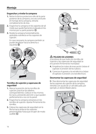 16
Montaje
Enganchar y nivelar la campana
1. Retirar la lámina protectora sólo de la parte
posterior de la campana; una vez concluido
el montaje de la campana, retirarla
completamente de ésta.
2. Enganchar la campana en los soportes de tal
modo que quede fijamente enclavada en los
mismos por su parte posterior Ⓐ.
3. Nivelar la campana horizontalmente,
girándola a tal efecto en los soportes de
sujeción.
En caso necesario, la campana también se
puede desplazar hacia la derecha o
izquierda Ⓑ.
Tornillos de sujeción y caperuzas de
seguridad
1. Marcar la posición de los tornillos de
sujeción; practicar los taladros
correspondientes. Colocar en los mismos
los tacos, prestando atención a que queden
perfectamente a ras con la pared.
2. Enganchar la campana extractora en los
tornillos de sujeción. Apretar firmemente los
tornillos.
3. Colocar las caperuzas de seguridad con la
flecha hacia arriba en los soportes.
presionándolas hasta que encajen de modo
audible Ⓒ.
ṇ PELIGRO DE LESIONES
¡Cerciórese de que todos los tornillos de
sujeción y las caperuzas de seguridad se
encuentren firmemente montados!
4. Empalmar los tubos de evacuación (véase el
capítulo «Conexión de los tubos»).
5. Conectar el aparato a la red eléctrica (véase
el capítulo «Conexión a la red eléctrica»).
Desmontar las caperuzas de seguridad
Para desmontar las caperuzas de seguridad
de los soportes de sujeción de la campana,
retirarlas con ayuda de un útil adecuado, por
ejemplo un destornillador plano.
A B
C
 