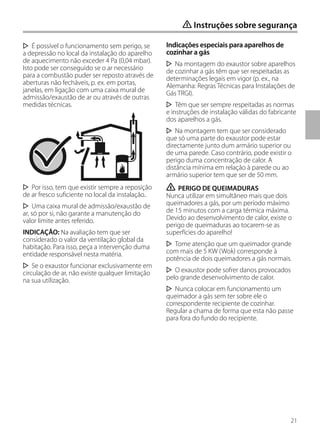 21
É possível o funcionamento sem perigo, se
a depressão no local da instalação do aparelho
de aquecimento não exceder 4 Pa (0,04 mbar).
Isto pode ser conseguido se o ar necessário
para a combustão puder ser reposto através de
aberturas não fecháveis, p. ex. em portas,
janelas, em ligação com uma caixa mural de
admissão/exaustão de ar ou através de outras
medidas técnicas.
Por isso, tem que existir sempre a reposição
de ar fresco suficiente no local da instalação..
Uma caixa mural de admissão/exaustão de
ar, só por si, não garante a manutenção do
valor limite antes referido.
INDICAÇÃO: Na avaliação tem que ser
considerado o valor da ventilação global da
habitação. Para isso, peça a intervenção duma
entidade responsável nesta matéria.
Se o exaustor funcionar exclusivamente em
circulação de ar, não existe qualquer limitação
na sua utilização.
Indicações especiais para aparelhos de
cozinhar a gás
Na montagem do exaustor sobre aparelhos
de cozinhar a gás têm que ser respeitadas as
determinações legais em vigor (p. ex., na
Alemanha: Regras Técnicas para Instalações de
Gás TRGI).
Têm que ser sempre respeitadas as normas
e instruções de instalação válidas do fabricante
dos aparelhos a gás.
Na montagem tem que ser considerado
que só uma parte do exaustor pode estar
directamente junto dum armário superior ou
de uma parede. Caso contrário, pode existir o
perigo duma concentração de calor. A
distância mínima em relação à parede ou ao
armário superior tem que ser de 50 mm.
ṇ PERIGO DE QUEIMADURAS
Nunca utilizar em simultâneo mais que dois
queimadores a gás, por um período máximo
de 15 minutos com a carga térmica máxima.
Devido ao desenvolvimento de calor, existe o
perigo de queimaduras ao tocarem-se as
superfícies do aparelho!
Tome atenção que um queimador grande
com mais de 5 KW (Wok) corresponde à
potência de dois queimadores a gás normais.
O exaustor pode sofrer danos provocados
pelo grande desenvolvimento de calor.
Nunca colocar em funcionamento um
queimador a gás sem ter sobre ele o
correspondente recipiente de cozinhar.
Regular a chama de forma que esta não passe
para fora do fundo do recipiente.
ṇ Instruções sobre segurança
 