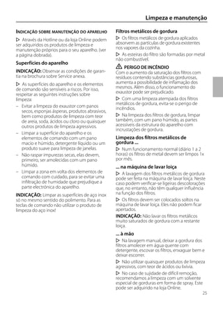 Limpeza e manutenção
INDICAÇÃO SOBRE MANUTENÇÃO DO APARELHO
Através da Hotline ou da loja Online podem
ser adquiridos os produtos de limpeza e
manutenção próprios para o seu aparelho. (ver
a página dobrada).
Superfícies do aparelho
INDICAÇÃO: Observar as condições de garan-
tia na brochura sobre Service anexa.
As superfícies do aparelho e os elementos
de comando são sensíveis a riscos. Por isso,
respeitar as seguintes instruções sobre
limpeza:
– Evitar a limpeza do exaustor com panos
secos, esponjas ásperas, produtos abrasivos,
bem como produtos de limpeza com teor
de areia, soda, ácidos ou cloro ou quaisquer
outros produtos de limpeza agressivos.
– Limpar a superfície do aparelho e os
elementos de comando com um pano
macio e húmido, detergente líquido ou um
produto suave para limpeza de janelas.
– Não raspar impurezas secas, elas devem,
primeiro, ser amolecidas com um pano
húmido.
– Limpar a zona em volta dos elementos de
comando com cuidado, para se evitar uma
infiltração de humidade que prejudique a
parte electrónica do aparelho.
INDICAÇÃO: Limpar as superfícies de aço inox
só no mesmo sentido do polimento. Para as
teclas de comando não utilizar o produto de
limpeza do aço inox!
Filtros metálicos de gordura
Os filtros metálicos de gordura aplicados
absorvem as partículas de gordura existentes
nos vapores da cozinha.
As esteiras do filtro são formadas por metal
não combustível.
ṇ PERIGO DE INCÊNDIO
Com o aumento da saturação dos filtros com
resíduos contendo substâncias gordurosas,
aumenta a possibilidade de inflamação dos
mesmos. Além disso, o funcionamento do
exaustor pode ser prejudicado.
Com uma limpeza atempada dos filtros
metálicos de gordura, evita-se o perigo de
incêndios.
Na limpeza dos filtros de gordura, limpar
também, com um pano húmido, as partes
acessíveis da estrutura do aparelho com
incrustações de gordura.
Limpeza dos filtros metálicos de
gordura ...
Num funcionamento normal (diário 1 a 2
horas) os filtros de metal devem ser limpos 1x
por mês.
... na máquina de lavar loiça
A lavagem dos filtros metálicos de gordura
pode ser feita na máquina de lavar loiça. Neste
caso podem verificar-se ligeiras descolorações
que, no entanto, não têm qualquer influência
na função dos filtros.
Os filtros devem ser colocados soltos na
máquina de lavar loiça. Eles não podem ficar
apertados.
INDICAÇÃO: Não lavar os filtros metálicos
muito saturados de gordura com a restante
loiça.
... à mão
Na lavagem manual, deixar a gordura dos
filtros amolecer em água quente com
detergente, escovar os filtros, enxaguar bem e
deixar escorrer.
Não utilizar quaisquer produtos de limpeza
agressivos, com teor de ácidos ou lixívia.
No caso de sujidade de difícil remoção,
recomendamos a limpeza com um solvente
especial de gorduras em forma de spray. Este
pode ser adquirido na loja Online.
25
 