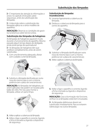 27
Substituição das lâmpadas
Substituição de lâmpadas
incandescentes
1. Levantar ligeiramente a cobertura da
lâmpada.
2. Deslocar a cobertura da lâmpada para o
centro do aparelho.
3. Substituir a lâmpada danificada por outra
nova do mesmo tipo e com a mesma
potência (ver a placa de características).
4. Voltar a aplicar a cobertura da lâmpada.
5. Voltar a ligar o aparelho à corrente, ligando
a ficha à tomada ou ligando o dispositivo
de segurança.
INDICAÇÃO: Caso a iluminação não funcione,
verificar se as lâmpadas estão bem encaixadas.
As lâmpadas defeituosas devem ser
substituídas imediatamente. Para se evitarem
sobrecargas nas outras lâmpadas.
É importante dar atenção às informações e
avisos no capítulo «Instruções sobre
segurança», antes da substituição das
lâmpadas.
A descrição sobre a substituição das
lâmpadas aplica-se a vários modelos de
aparelhos.
INDICAÇÃO: Observar as condições de garan-
tia na brochura sobre Service anexa.
Substituição das lâmpadas de halogéneo
As lâmpadas de halogéneo aquecem muito
durante o funcionamento do aparelho. Mesmo
passado algum tempo depois de desligado,
ainda existe perigo de queimaduras!
As lâmpadas de halogéneo têm que
arrefecer completamente, antes de serem
substituídas.
1. Com uma ferramenta adequada, afastar
com cuidado o anel da lâmpada.
2. Substituir a lâmpada danificada por outra
nova do mesmo tipo e com a mesma
potência (ver a placa de características).
INDICAÇÃO: As lâmpadas de halogéneo, ao
serem aplicadas não podem ser tocadas pelo
balão de vidro. Por isso, para montar a
lâmpada, utilizar um pano limpo.
3. Voltar a aplicar a cobertura da lâmpada.
4. Voltar a ligar o aparelho à corrente, ligando
a ficha à tomada ou ligando o dispositivo
de segurança.
1
2
 