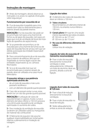 28
Antes da montagem, deverá observar as
instruções e os avisos no capítulo «Instruções
sobre segurança»!
Funcionamento por exaustão de ar
O ar da exaustão é expelido para cima
através dum tubo ou directamente para o
exterior através da parede exterior.
INDICAÇÃO: O ar da exaustão não pode ser
encaminhado nem para uma chaminé de
fumos ou de gases de exaustão, nem para um
poço que sirva de ventilação de locais de insta-
lação de aparelhos de aquecimento.
Se se pretender encaminhar o ar de
exaustão para uma chaminé de fumos ou de
gases de exaustão fora de serviço, tem que ser
obtida autorização da entidade responsável
para o efeito.
Para o encaminhamento do ar de exaustão
para o exterior de edifícios, têm que ser
respeitadas as normas legais e locais das
entidades responsáveis (p. ex. Câmaras
Municipais).
Se o ar de exaustão tiver que ser
encaminhado para o exterior através da
parede, deve ser utilizada uma caixa mural
telescópica.
O exaustor atinge a sua potência
optimizada através de:
– de um tubo de exaustão o mais curto
possível e rectilíneo e
– com um diâmetro tão grande quanto possível.
Caso não se possam evitar curvas, estas
devem ter um raio tão grande quanto possível.
INDICAÇÃO: A utilização de tubos de
exaustão longos e rugosos, muitas curvas e
diâmetro de tubos inferior a 150 mm provoca
uma diminuição da potência de ventilação
optimizada e o aumento de ruídos.
Para instalação da ventilação de exaustão
só devem ser utilizados tubos ou mangueiras
de material não combustível.
O fabricante do exaustor não assume
qualquer responsabilidade por reclamações
relativas a planeamento e instalação da
tubagem.
Ligação dos tubos
O diâmetro dos tubos de exaustão não
deve ser inferior a 150 mm.
Tubos circulares:
Recomendamos um diâmetro interior de
150 mm, no entanto, nunca inferior a
120 mm.
Canais plano têm que ter uma secção
interior equivalente aos tubos circulares.
Ø 150 mm ca. de 177 cm2
Ø 120 mm ca. de 113 cm2
No caso de diferentes diâmetros dos
tubos:
Utilizar tiras de vedação.
Ligação de tubo de exaustão Ø 150 mm
(tamanho recomendado)
Fixar o tubo de exaustão
directamente no bocal de
ventilação e vedar
adequadamente. Utilizando
um tubo de alumínio, deve ser,
primeiro, alisada a zona de
ligação.
Ligação dum tubo de exaustão
Ø 120 mm
Fixar o bocal de redução
directamente no bocal de
ventilação.
Fixar o tubo de exaustão no
bocal de redução.
Vedar adequadamente
ambas as zonas de vedação.
Instruções de montagem
 