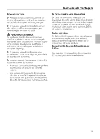 29
Se for necessária uma ligação fixa
Deve ser previsto na instalação um
dispositivo de corte. Como dispositivo de corte
são válidos interruptores com uma abertura de
contactos superior a 3 mm e corte de ligação
multipolar. Deles fazem parte os interruptores
LS, fusíveis e contactores.
Dados eléctricos
Os dados eléctricos necessários para a ligação
encontram-se na placa de características,
acessível dentro do aparelho, depois de se
retirarem os filtros de gordura.
Comprimento do cabo de ligação: ca. de
1,30 m.
Este exaustor corresponde às determinações
EG sobre supressão de interferências.
LIGAÇÃO ELÉCTRICA
Antes da instalação eléctrica, devem ser
sempre observadas as instruções e os avisos
no capítulo «Instruções sobre segurança»!
O exaustor só pode ser instalado por um
electricista qualificado e que conheça as
normas legais em vigor no local.
ṇ PERIGO DE FERIMENTOS
Se o cabo de ligação do exaustor estiver
danificado, ele terá que ser substituído pelo
fabricante, pelos seus Serviços Técnicos ou por
uma entidade devidamente qualificada e
autorizada para o efeito, para se evitarem
situações de perigo.
O exaustor só pode ser ligado a uma
tomada com contacto de segurança instalada
de acordo com as normas.
Instalar a tomada directamente por trás dos
tubos decorativos do exaustor
– A tomada com contacto de segurança deve
estar ligada a um circuito de corrente
próprio.
– Se a tomada com contacto de segurança
não tiver acesso fácil depois da instalação
do exaustor, tem que existir um dispositivo
de corte, como acontece numa ligação fixa.
Instruções de montagem
 