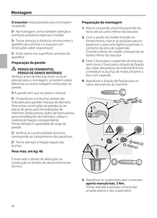 30
Montagem
O exaustor está preparado para montagem
na parede.
Na montagem, tomar também atenção a
eventuais acessórios especiais a instalar.
Tomar atenção à distância mínima entre o
aparelho de cozinhar e o exaustor (ver
«Instruções sobre segurança»)!
Evitar danos nas superfícies sensíveis do
aparelho!
Preparação da parede
ṇ PERIGO DE FERIMENTOS,
PERIGO DE DANOS MATERIAIS
Verificar, antes de efectuar furos no local
previsto para a montagem, se existem cabos
eléctricos ou outras tubagens embutidas na
parede.
A parede tem que ser plana e vertical.
Os parafusos e as buchas anexos são
indicados para paredes maciças de alvenaria.
Para outras construções de paredes (p. ex.
placas de gesso para remodelações de
interiores, betão poroso, tijolos de barro poroso
para remodelações de interiores), utilizar o
material de fixação correspondente.
Tomar atenção à capacidade de carga da
parede.
Verificar se a profundidade dos furos
corresponde ao comprimento dos parafusos.
Tomar atenção à fixação segura das
buchas.
Peso máx. em kg: 40
É reservado o direito de alterações na
construção no âmbito do desenvolvimento
técnico.
Preparação da montagem
1. Marcar na parede uma linha partindo do
tecto até ao canto inferior do exaustor.
2. Com o auxílio do molde incluído no
fornecimento, marcar as posições para os
parafusos e, para uma ligeira suspensão, o
contorno da zona de suspensão.
O bordo inferior do molde corresponde ao
bordo inferior do exaustor.
3. Fazer 2 furos para a suspensão do exaustor,
bem como 2 furos para o ângulo de fixação
dos tubos decorativos da chaminé Ø 8 mm
e introduzir as buchas de modo a ficarem à
face com a parede.
4. Aparafusar o ângulo de fixação para os
tubos decorativos da chaminé.
5. Aparafusar as suspensões para o exaustor:
aperto manual máx. 3 Nm.
Tomar atenção à posição correcta das
arruelas planas e das suspensões!
0
 