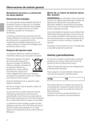 4
E-Nr. FD
ANTES DE LA PUESTA EN MARCHA INICIAL
DEL APARATO
ADVERTENCIA. Las presentes instrucciones de
servicio son válidas para diferentes modelos de
aparato; por ello puede ser posible que se
describan detalles y características de equipa-
miento que no concuerden íntegramente con
las de su aparato concreto.
Antes de emplear el aparato nuevo deberá leer
detenidamente las presentes instrucciones de
uso. En ellas se facilitan informaciones y conse-
jos importantes para su seguridad personal, así
como para el correcto manejo y cuidado del
aparato.
Guarde las instrucciones de uso y montaje para
un posible propietario posterior.
ADVERTENCIAS RELATIVAS A LA PROTECCIÓN
DEL MEDIO AMBIENTE
Eliminación de embalajes
Su nuevo aparato está protegido durante el
transporte hasta su hogar por un embalaje
protector. Todos los materiales de embalaje
utilizados son respetuosos con el medio
ambiente y pueden ser reciclados o
reutilizados.
Contribuya activamente a la protección del
medio ambiente insistiendo en unos métodos
de eliminación y recuperación de los
materiales de embalaje respetuosos con el
medio ambiente. Conserve el embalaje fuera
del alcance de los niños.
Desguace del aparato usado
Los aparatos eléctricos usados incorporan
materiales valiosos que se pueden recuperar.
El presente aparato incorpora
las marcas prescritas por la
directiva europea CE/2002/96
relativa a retirada y reciclaje de
los aparatos eléctricos y
electrónicos usados (WEEE).
Esta directiva constituye el
marco reglamentario para una retirada y
reciclaje de los aparatos usados con validez
para toda la Unión Europea.
Antes de deshacerse de su aparato usado
deberá inutilizarlo.
No tire en ningún caso el aparato usado a la
basura doméstica.
Su Ayuntamiento o Administración local le
informará gustosamente sobre las vías y
posibilidades más eficaces y actuales para la
eliminación respetuosa con el medio ambiente
de sus electrodomésticos usados o inservibles.
Los elementos del embalaje pueden resultar
peligrosos para los niños. Cerciórese de que el
aparato usado esté guardado en un lugar
seguro, fuera del alcance de los niños, hasta su
desguace.
Averías y perturbaciones
En caso de consultas o averías de la campana
extractora, no dude en llamar al Servicio de
Asistencia Técnica Oficial de la marca.
(Véase al respecto la lista con las delegaciones
y distribuidores oficiales).
Para cualquier consulta deberán indicarse los
números de producto y de fabricación:
Estos datos figuran en la placa de característi-
cas del aparato, situada en la parte interior de
la campana, a la que se accede tras retirar los
filtros antigrasa.
Anote los números correspondientes a su
aparato en los espacios correspondientes.
Observaciones de carácter general
)
 