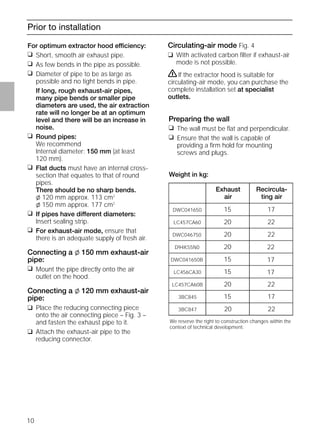 10
Prior to installation
For optimum extractor hood efficiency:
❑ Short, smooth air exhaust pipe.
❑ As few bends in the pipe as possible.
❑ Diameter of pipe to be as large as
possible and no tight bends in pipe.
If long, rough exhaust-air pipes,
many pipe bends or smaller pipe
diameters are used, the air extraction
rate will no longer be at an optimum
level and there will be an increase in
noise.
❑ Round pipes:
We recommend
Internal diameter: 150 mm (at least
120 mm).
❑ Flat ducts must have an internal cross-
section that equates to that of round
pipes.
There should be no sharp bends.
l 120 mm approx. 113 cm2
l 150 mm approx. 177 cm2
❑ If pipes have different diameters:
Insert sealing strip.
❑ For exhaust-air mode, ensure that
there is an adequate supply of fresh air.
Connecting a l 150 mm exhaust-air
pipe:
❑ Mount the pipe directly onto the air
outlet on the hood.
Connecting a l 120 mm exhaust-air
pipe:
❑ Place the reducing connecting piece
onto the air connecting piece – Fig. 3 –
and fasten the exhaust pipe to it.
❑ Attach the exhaust-air pipe to the
reducing connector.
Circulating-air mode Fig. 4
❑ With activated carbon ﬁlter if exhaust-air
mode is not possible.
ṇIf the extractor hood is suitable for
circulating-air mode, you can purchase the
complete installation set at specialist
outlets.
Preparing the wall
❑ The wall must be ﬂat and perpendicular.
❑ Ensure that the wall is capable of
providing a ﬁrm hold for mounting
screws and plugs.
Weight in kg:
We reserve the right to construction changes within the
context of technical development.
Exhaust
air
Recircula-
ting air
1715DWC041650
2220LC457CA60
2220DWC046750
2220D94K55N0
1715DWC041650B
1715LC456CA30
2220LC457CA60B
17153BC845
22203BC847
 