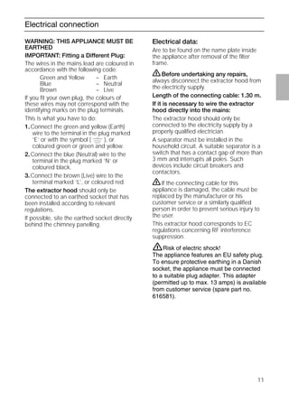 11
Electrical data:
Are to be found on the name plate inside
the appliance after removal of the ﬁlter
frame.
ṇBefore undertaking any repairs,
always disconnect the extractor hood from
the electricity supply.
Length of the connecting cable: 1.30 m.
If it is necessary to wire the extractor
hood directly into the mains:
The extractor hood should only be
connected to the electricity supply by a
properly qualiﬁed electrician.
A separator must be installed in the
household circuit. A suitable separator is a
switch that has a contact gap of more than
3 mm and interrupts all poles. Such
devices include circuit breakers and
contactors.
ṇIf the connecting cable for this
appliance is damaged, the cable must be
replaced by the manufacturer or his
customer service or a similarly qualiﬁed
person in order to prevent serious injury to
the user.
This extractor hood corresponds to EC
regulations concerning RF interference
suppression.
Electrical connection
WARNING: THIS APPLIANCE MUST BE
EARTHED
IMPORTANT: Fitting a Different Plug:
The wires in the mains lead are coloured in
accordance with the following code:
Green and Yellow – Earth
Blue – Neutral
Brown – Live
If you ﬁt your own plug, the colours of
these wires may not correspond with the
identifying marks on the plug terminals.
This is what you have to do:
1.Connect the green and yellow (Earth)
wire to the terminal in the plug marked
‘E’ or with the symbol ( ), or
coloured green or green and yellow.
2.Connect the blue (Neutral) wire to the
terminal in the plug marked ‘N’ or
coloured black.
3.Connect the brown (Live) wire to the
terminal marked ‘L’, or coloured red.
The extractor hood should only be
connected to an earthed socket that has
been installed according to relevant
regulations.
If possible, site the earthed socket directly
behind the chimney panelling.
Risk of electric shock!
The appliance features an EU safety plug.
To ensure protective earthing in a Danish
socket, the appliance must be connected
to a suitable plug adapter. This adapter
(permitted up to max. 13 amps) is available
from customer service (spare part no.
616581).
ṇ
 