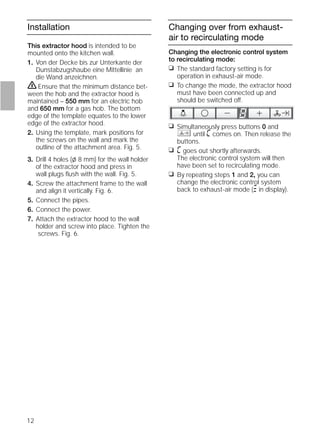 12
Installation
This extractor hood is intended to be
mounted onto the kitchen wall.
1. Von der Decke bis zur Unterkante der
Dunstabzugshaube eine Mittellinie an
die Wand anzeichnen.
ṇEnsure that the minimum distance bet-
ween the hob and the extractor hood is
maintained – 550 mm for an electric hob
and 650 mm for a gas hob. The bottom
edge of the template equates to the lower
edge of the extractor hood.
2. Using the template, mark positions for
the screws on the wall and mark the
outline of the attachment area. Fig. 5.
3. Drill 4 holes (l 8 mm) for the wall holder
of the extractor hood and press in
wall plugs ﬂush with the wall. Fig. 5.
4. Screw the attachment frame to the wall
and align it vertically. Fig. 6.
5. Connect the pipes.
6. Connect the power.
7. Attach the extractor hood to the wall
holder and screw into place. Tighten the
screws. Fig. 6.
Changing over from exhaust-
air to recirculating mode
Changing the electronic control system
to recirculating mode:
❑ The standard factory setting is for
operation in exhaust-air mode.
❑ To change the mode, the extractor hood
must have been connected up and
should be switched off.
❑ Simultaneously press buttons 0 and
until ã comes on. Then release the
buttons.
❑ ã goes out shortly afterwards.
The electronic control system will then
have been set to recirculating mode.
❑ By repeating steps 1 and 2, you can
change the electronic control system
back to exhaust-air mode (# in display).
 