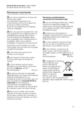 13
Remarques importantes
Remarques supplémentaires
concernant les cuisinières à gaz:
ṇLors du montage de foyers gaz, veuillez
respecter les dispositions légales en
vigueur dans votre pays (En Allemagne par
ex: les Règles technique TRGI régissant
l'installation du gaz).
ṇRespectez les prescriptions et
consignes d'encastrement en leur version
applicable publiées par les fabricants
d'appareils au gaz.
ṇLa hotte aspirante ne pourra cotoyer
que sur un côté un meuble haut ou une
paroi haute. Ecart minimum: 50 mm.
ṇEcart minimum, en présence de
foyers au gaz, entre le bord supérieur
de la grille support et le bord inférieur de la
hotte: 650 mm, ﬁg. 1.
Recommandation: 700 mm.
ṇLes anciens appareils ne sont pas des
déchets sans valeur.
Leur élimination respectueuse de
l'environnement permet de récupérer de
précieuses matières premières.
Avant de vous débarrasser de l'appareil,
rendez-le inutilisable.
ṇPour vous parvenir en parfait état, votre
nouvel appareil a été conditionné dans un
emballage qui le protège efficacement.
Tous les matériaux d'emballage utilisés
sont compatibles avec l'environnement et
recyclables. Aidez-nous à éliminer
l'emballage en respectant l'environnement.
Demandez à votre revendeur ou à votre
mairie quelles sont les formes de recyclage
actuellement possibles.
ṇCette hotte peut évacuer l'air à
l'extérieur ou le recycler.
ṇFixez toujours la hotte bien centrée
au-dessus des foyers de la table de
cuisson.
ṇL'écart minimum entre les foyers
électriques et le bord inférieur de la hotte
doit être de 550 mm, voir ﬁg. 1.
Recommandation: 700 mm.
ṇ Au-dessus d'un foyer à combustible
solide générateur d'un risque d'incendie (par
projection d'étincelles par ex.), le
montage de la hotte ne sera admis que si ce
foyer est équipé d'un couvercle fermé et
inamovible et si le montage ne
contrevient pas à la réglementation
nationale. Cette restriction ne vaut pas pour
les cuisinières à gaz et les foyers aux gaz.
ṇPlus l'écart est faible entre la hotte
aspirante et les foyers et plus il se pourra
que la vapeur montant des casseroles se
condense et forme des gouttes sur la face
inférieure de la hotte.
ṇCet appareil est marqué
selon la directive euro-
péenne 2002/96/CE
relative aux appareils élec-
triques et électroniques
usagés (waste electrical
and electronic equipment–
WEEE). La directive
déﬁnit le cadre pour
une reprise et une récupération des
appareils usagés applicables dans les pays
de la CE.
Avant de lire ce qui suit, veuillez déplier
les volets illustrés en ﬁn de notice.
 
