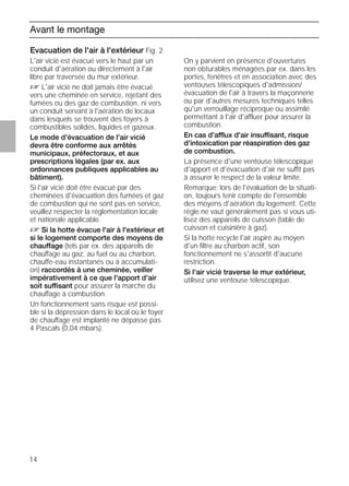 14
Avant le montage
Evacuation de l'air à l'extérieur Fig. 2
L'air vicié est évacué vers le haut par un
conduit d'aération ou directement à l'air
libre par traversée du mur extérieur.
D L'air vicié ne doit jamais être évacué
vers une cheminée en service, rejetant des
fumées ou des gaz de combustion, ni vers
un conduit servant à l'aération de locaux
dans lesquels se trouvent des foyers à
combustibles solides, liquides et gazeux.
Le mode d'évacuation de l'air vicié
devra être conforme aux arrêtés
municipaux, préfectoraux, et aux
prescriptions légales (par ex. aux
ordonnances publiques applicables au
bâtiment).
Si l'air vicié doit être évacué par des
cheminées d'évacuation des fumées et gaz
de combustion qui ne sont pas en service,
veuillez respecter la réglementation locale
et nationale applicable.
D Si la hotte évacue l'air à l'extérieur et
si le logement comporte des moyens de
chauffage (tels par ex. des appareils de
chauffage au gaz, au fuel ou au charbon,
chauffe-eau instantanés ou à accumulati-
on) raccordés à une cheminée, veiller
impérativement à ce que l'apport d'air
soit suffisant pour assurer la marche du
chauffage à combustion.
Un fonctionnement sans risque est possi-
ble si la dépression dans le local où le foyer
de chauffage est implanté ne dépasse pas
4 Pascals (0,04 mbars).
Evacuation de l'air à l'extérieur Fig. 2
On y parvient en présence d'ouvertures
non obturables ménagées par ex. dans les
portes, fenêtres et en association avec des
ventouses télescopiques d'admission/
évacuation de l'air à travers la maçonnerie
ou par d'autres mesures techniques telles
qu'un verrouillage réciproque ou assimilé
permettant à l'air d'affluer pour assurer la
combustion.
En cas d'afflux d'air insuffisant, risque
d'intoxication par réaspiration des gaz
de combustion.
La présence d'une ventouse télescopique
d'apport et d'évacuation d'air ne suffit pas
à assurer le respect de la valeur limite.
Remarque: lors de l'évaluation de la situati-
on, toujours tenir compte de l'ensemble
des moyens d'aération du logement. Cette
règle ne vaut généralement pas si vous uti-
lisez des appareils de cuisson (table de
cuisson et cuisinière à gaz).
Si la hotte recycle l'air aspiré au moyen
d'un ﬁltre au charbon actif, son
fonctionnement ne s'assortit d'aucune
restriction.
Si l'air vicié traverse le mur extérieur,
utilisez une ventouse télescopique.
 