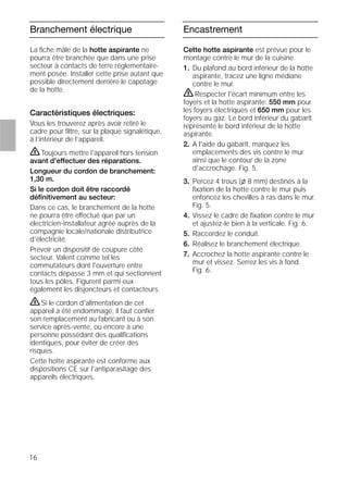 16
Branchement électrique
La ﬁche mâle de la hotte aspirante ne
pourra être branchée que dans une prise
secteur à contacts de terre réglementaire-
ment posée. Installer cette prise autant que
possible directement derrière le capotage
de la hotte.
Caractéristiques électriques:
Vous les trouverez après avoir retiré le
cadre pour ﬁltre, sur la plaque signalétique,
à l’intérieur de l’appareil.
ṇToujours mettre l'appareil hors tension
avant d'effectuer des réparations.
Longueur du cordon de branchement:
1,30 m.
Si le cordon doit être raccordé
déﬁnitivement au secteur:
Dans ce cas, le branchement de la hotte
ne pourra être effectué que par un
électricien-installateur agréé auprès de la
compagnie locale/nationale distributrice
d'électricité.
Prévoir un dispositif de coupure côté
secteur. Valent comme tel les
commutateurs dont l'ouverture entre
contacts dépasse 3 mm et qui sectionnent
tous les pôles. Figurent parmi eux
également les disjoncteurs et contacteurs.
ṇSi le cordon d'alimentation de cet
appareil a été endommagé, il faut conﬁer
son remplacement au fabricant ou à son
service après-vente, ou encore à une
personne possédant des qualiﬁcations
identiques, pour éviter de créer des
risques.
Cette hotte aspirante est conforme aux
dispositions CE sur l'antiparasitage des
appareils électriques.
Encastrement
Cette hotte aspirante est prévue pour le
montage contre le mur de la cuisine.
1. Du plafond au bord inférieur de la hotte
aspirante, tracez une ligne médiane
contre le mur.
ṇRespecter l'écart minimum entre les
foyers et la hotte aspirante: 550 mm pour
les foyers électriques et 650 mm pour les
foyers au gaz. Le bord inférieur du gabarit
représente le bord inférieur de la hotte
aspirante.
2. A l'aide du gabarit, marquez les
emplacements des vis contre le mur
ainsi que le contour de la zone
d'accrochage. Fig. 5.
3. Percez 4 trous (l 8 mm) destinés à la
ﬁxation de la hotte contre le mur puis
enfoncez les chevilles à ras dans le mur.
Fig. 5.
4. Vissez le cadre de ﬁxation contre le mur
et ajustez-le bien à la verticale. Fig. 6.
5. Raccordez le conduit.
6. Réalisez le branchement électrique.
7. Accrochez la hotte aspirante contre le
mur et vissez. Serrez les vis à fond.
Fig. 6.
 