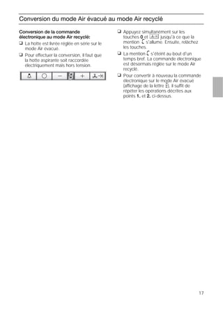 17
Conversion du mode Air évacué au mode Air recyclé
Conversion de la commande
électronique au mode Air recyclé:
❑ La hotte est livrée réglée en série sur le
mode Air évacué.
❑ Pour effectuer la conversion, il faut que
la hotte aspirante soit raccordée
électriquement mais hors tension.
❑ Appuyez simultanément sur les
touches 0 et jusqu'à ce que la
mention ã s'allume. Ensuite, relâchez
les touches.
❑ La mention ã s'éteint au bout d'un
temps bref. La commande électronique
est désormais réglée sur le mode Air
recyclé.
❑ Pour convertir à nouveau la commande
électronique sur le mode Air évacué
(affichage de la lettre #), il suffit de
répéter les opérations décrites aux
points 1. et 2. ci-dessus.
 