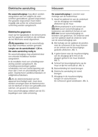 21
Elektrische aansluiting
De wasemafzuigkap mag alleen worden
aangesloten aan een volgens de voor-
schriften geïnstalleerd, geaard stopcontact.
Het geaarde stopcontact moet indien
mogelijk vlak achter de schoorsteenaf-
scherming worden aangebracht.
Elektrische gegevens:
staan op het typeplaatje in de binnenruimte
van het apparaat vermeld en zijn zichtbaar
als het ﬁlterframe wordt afgenomen.
ṇBij reparaties moet de wasemafzuig-
kap altijd stroomloos worden gemaakt.
Lengte van de aansluitkabel: 1,30 m.
Als vaste aansluiting nodig is:
De wasemafzuigkap mag uitsluitend door
een erkende installateur worden
aangesloten.
In de installatie moet een scheidingsvoor-
ziening worden aangebracht. Als
scheidingsvoorzieningen gelden
schakelaars met een contactopening van
meer dan 3 mm en uitschakeling met alle
polen. Daarbij horen aardlekschakelaars en
veiligheidsschakelaars.
ṇAls de elektriciteitskabel van het
apparaat beschadigd raakt, moet deze
worden vervangen door de klantenservice
van de fabrikant of door een gekwaliﬁceerd
vakman, om gevaren te voorkomen.
Deze wasemafzuigkap voldoet aan de EG-
bepalingen voor radio-ontstoring.
Inbouwen
De wasemafzuigkap is voorzien voor
montage aan de keukenmuur.
1. Vanaf het plafond tot aan de onderkant
van de afzuigkap een middellijn
aftekenen op de muur.
ṇMinimumafstand in acht nemen van
550 mm tussen wasemafzuigkap en
kookzones van elektrisch fornuis en van
650 mm tussen wasemafzuigkap en
branders van gasfornuis. De onderste rand
van het sjabloon duidt de onderste rand
van de wasemafzuigkap aan.
2. Met behulp van de sjabloon de posities
voor de schroeven in de muur krassen
en de omtrek van het bevestigings-
gedeelte aftekenen. Afb. 5.
3. 4 gaten boren voor de muurbevestiging
van de afzuigkap (l 8 mm) en de
pluggen geheel in de muur drukken.
Afb. 5.
4. Schroef het bevestigingsframe op de
muur en lijn het verticaal uit. Afb. 6.
5. Buisverbinding tot stand brengen.
6. Elektrische aansluiting tot stand
brengen.
7. Afzuigkap in de muurbevestiging
hangen en vastschroeven.
De schroeven goed vastdraaien. Afb. 6.
 