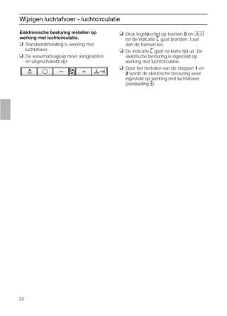 22
Wijzigen luchtafvoer - luchtcirculatie
Elektronische besturing instellen op
werking met luchtcirculatie.
❑ Standaardinstelling is werking met
luchtafvoer.
❑ De wasemafzuigkap moet aangesloten
en uitgeschakeld zijn.
❑ Druk tegelijkertijd op toetsen 0 en
tot de indicatie ã gaat branden. Laat
dan de toetsen los.
❑ De indicatie ã gaat na korte tijd uit. De
elektrische besturing is ingesteld op
werking met luchtcirculatie.
❑ Door het herhalen van de stappen 1 en
2 wordt de elektrische besturing weer
ingesteld op werking met luchtafvoer
(aanduiding #).
 