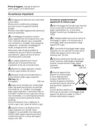 23
Avvertenze importanti
Avvertenze supplementari per
apparecchi di cottura a gas:
ṇNel montaggio dei fornelli a gas devono
essere osservate le pertinenti norme di
legge nazionali (per es. in Germania:
Regole Tecniche per Installazioni a Gas
TRGI).
ṇÉ indispensabile osservare le norme di
montaggio in vigore e le istruzioni per il
montaggio della casa produttrice degli
apparecchi a gas.
ṇÉ consentito il montaggio della cappa
aspirante con un solo lato accanto ad un
mobile alto oppure ad un muro alto.
Distanza min. 50 mm.
ṇDistanza minima per fornelli a gas fra
bordo superiore della griglia d’appoggio
pentole e bordo inferiore della cappa
aspirante: 650 mm, ﬁg. 1.
Consigliata: 700 mm.
ṇGli apparecchi dismessi non sono riﬁuti
senza valore.
Attraverso lo smaltimento ecologico
possono essere recuperati materiali
pregiati.
Rendere inservibile l'apparecchio dismesso
prima di rottamarlo.
ṇL'imballaggio ha protetto il Vostro
nuovo apparecchio nel trasporto ﬁno a Voi.
Tutti i materiali utilizzati sono compatibili
con l'ambiente e riciclabili. Siete pregati di
collaborare, smaltendo l'imballaggio in
modo ecologicamente corretto.
Informatevi sulle attuali possibilità di
smaltimento presso il Vostro rivenditore
specializzato, oppure presso la Vostra
amministrazione comunale.
ṇLa cappa aspirante può essere
utilizzata per il funzionamento ad
espulsione d'aria ed a ricircolo d'aria.
ṇMontare la cappa aspirante sempre
centrata sopra il piano di cottura.
ṇDistanza minima fra fornelli elettrici e
bordo inferiore della cappa aspirante:
550 mm, ﬁg. 1.
Consigliata: 700 mm.
ṇSopra ad un focolare per combustibili
solidi, dal quale può derivare un pericolo
d'incendio (p. es. scintille), il montaggio
della cappa aspirante è consentito solo se
il focolare è dotato di una copertura chiusa
non smontabile e se contemporaneamente
vengono osservate le pertinenti norme
nazionali.
Questa limitazione non è valida per le
cucine a gas e per i piani di cottura a gas.
ṇQuanto minore è la distanza tra la
cappa aspirante ed i fornelli, tanto
maggiore è la possibilità che nella parte
inferiore della cappa aspirante possano
condensarsi gocce a causa del vapore
acqueo che sale.
Prima di leggere, si prega di aprire le
ultime pagine con le illustrazioni.
ṇQuesto apparecchio
dispone di contrassegno
ai sensi della direttiva
europea 2002/96/CE in
materia di apparecchielettrici
ed elettronici (waste electrical <
and electronic equipment –
WEEE).
Questa direttiva deﬁnisce le
norme per la raccolta e il riciclaggio degli
apparecchi dismessi valide su tutto il
territorio dell’Unione Europea.
 