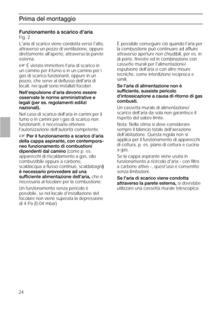 24
Prima del montaggio
Funzionamento a scarico d'aria
Fig. 2
L'aria di scarico viene condotta verso l'alto,
attraverso un pozzo di ventilazione, oppure
direttamente all'aperto, attraverso la parete
esterna.
D É vietato immettere l'aria di scarico in
un camino per il fumo o in un camino per i
gas di scarico funzionanti, oppure in un
pozzo, che serve al deﬂusso dell'aria di
locali, nei quali sono installati focolari.
Nell'espulsione d'aria devono essere
osservate le norme amministrative e
legali (per es. regolamenti edilizi
nazionali).
Nel caso di scarico dell'aria in camini per il
fumo o in camini per i gas di scarico non
funzionanti, è necessario ottenere
l'autorizzazione dell'autorità competente.
D Per il funzionamento a scarico d'aria
della cappa aspirante, con contempora-
neo funzionamento di combustioni
dipendenti dal camino (come p. es.
apparecchi di riscaldamento a gas, olio
combustibile oppure a carbone,
scaldacqua a ﬂusso continuo, scaldabagni)
è necessario provvedere ad una
sufficiente alimentazione dell'aria, che è
necessaria al focolare per la combustione.
Un funzionamento senza pericolo è
possibile, se nel locale d'installazione del
focolare non viene superata la depressione
di 4 Pa (0,04 mbar).
Funzionamento a scarico d'aria
Fig. 2
È possibile conseguire ciò quando l'aria per
la combustione può continuare ad affluire
attraverso aperture non chiudibili, per es. in
di porte, ﬁnestre ed in combinazione con
cassette murali per l'alimentazione/
espulsione dell'aria o con altre misure
tecniche, come interdizione reciproca e
simili.
Se l'aria di alimentazione non è
sufficiente, sussiste pericolo
d'intossicazione a causa di ritorno di gas
combusti.
Un cassetta murale di alimentazione/
scarico dell'aria da sola non garantisce il
rispetto del valore limite.
Nota: Nella stima si deve considerare
sempre il bilancio totale dell'aerazione
dell'abitazione. Questa regola non si
applica per il funzionamento di apparecchi
di cottura, p. es. piano di cottura e cucina
a gas.
Se la cappa aspirante viene usata in
funzionamento a ricircolo d'aria - con ﬁltro
a carbone attivo -, quest'uso è consentito
senza limitazioni.
Se l'aria di scarico viene condotta
attraverso la parete esterna, si dovrebbe
utilizzare una cassetta murale telescopica.
 