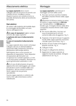 26
Allacciamento elettrico
La cappa aspirante deve essere
collegata solo ad una presa di corrente con
contatto di terra, installata a norma.
Disporre la presa con contatto di terra se
possibile direttamente dietro al rivestimento
del camino.
Dati elettrici:
da vedere sulla targhetta del modello dopo
lo smontaggio del portaﬁltro nel vano
interno dell’apparecchio.
ṇIn caso di riparazioni togliere sempre
corrente alla cappa aspirante.
Lunghezza del cavo di allacciamento:
1,30 m.
In caso di necessità di allacciamento
ﬁsso:
La cappa aspirante deve essere comunque
collegata solo da un elettroinstallatore
autorizzato dalla competente azienda di
distribuzione dell'energia elettrica.
Nell'impianto deve essere previsto un
dispositivo di separazione. Sono dispositivi
di separazione gli interruttori con
un'apertura tra i contatti superiore a 3 mm
e con interruzione onnipolare. Rientrano tra
questi gli interruttori automatici e i relè.
ṇSe il cavo di alimentazione di questo
apparecchio viene danneggiato, per evitare
pericoli deve essere sostituito dalla casa
produttrice, dal suo servizio assistenza
clienti, oppure da una persona
specializzata.
Questa cappa aspirante è conforme alle
norme CEE sulla schermatura contro i
radiodisturbi.
Montaggio
La cappa aspirante è prevista per il
montaggio sul muro della cucina.
1. Tracciare sul muro una linea mediana
dal soffitto al bordo inferiore della cappa
aspirante.
ṇRispettare la distanza minima tra piano
di cottura e cappa aspirante di 550 mm
per i fornelli elettrici, e di 650 mm per i
fornelli a gas. Il margine inferiore della dima
corrisponde al bordo inferiore della cappa
aspirante.
2. Per mezzo della dima, tracciare sul
muro le posizioni per le viti ed il
contorno della zona di aggancio. Fig. 5.
3. Trapanare 4 fori (l 8 mm) per il supporto
murale della cappa aspirante ed inserire
i tasselli a paro con il muro. Fig. 5.
4. Avvitare al muro il telaio di ﬁssaggio e
disporlo verticale. Fig. 6.
5. Collegare il tubo.
6. Eseguire il collegamento elettrico.
7. Agganciare la cappa aspirante al
supporto murale ed avvitarla. Stringere
saldamente le viti. Fig. 6.
 
