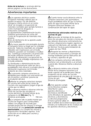 Antes de la lectura se aconseja abrir las
últimas páginas con las ilustraciones.
28
Advertencias importantes
ṇCuanto menor sea la distancia entre la
campana extractora y los quemadores,
mayor posibilidad existe de que se formen
gotas de agua en la parte inferior de la
campana extractora debidas a la
condensación del vapor de agua.
Advertencias adicionales relativas a las
cocinas de gas:
ṇAl proceder al montaje de los quema-
dores de una placa de cocción o cocina de
gas deberán observarse estrictamente las
normas y disposiciones legales vigentes en
cada pa’s (en Alemania, por ejemplo, son
las Normas Técnicas para Instalación de
Equipos de Gas TRGI).
ṇRespetar las normas y disposiciones.
así como las instrucciones y consejos de
montaje facilitadas por los fabricantes de
las cocinas y aparatos de gas.
ṇEsta campana extractora sólo deberá
montarse con un lateral junto a un armario
o pared alta. Distancia mínima a observar:
50 mm.
ṇLa distancia mínima entre el borde
inferior de la campana extractora y el
borde superior de la parrilla para colocar
recipientes de las zonas de cocción
(quemadores) de una placa de cocción o
cocina de gas: 650 mm, (Fig. 1).
Distancia aconsejada: 700 mm.
ṇLos aparatos eléctricos usados
incorporan materiales valiosos que se
pueden recuperar. Por ello deberán
entregarse a dicho efecto en un centro
oﬁcial de recogida o recuperación de
materiales reciclables (por ejemplo Servicio o
centro municipal de desguace o
instituciones semejantes).
Su Ayuntamiento o Administración local le
facilitarán gustosamente las señas del
Centro de recuperación de materiales más
próximo.
Antes de deshacerse de su aparato usado
deberá inutilizarlo.
ṇSu nuevo aparato está protegido durante
el transporte hasta su hogar por un embalaje
protector. Todos los materiales de embalaje
utilizados son respetuosos con el medio
ambiente y pueden ser reciclados o reutiliza-
dos. Contribuya activamente a la protección
del medio ambiente insistiendo en unos
métodos de eliminación y recuperación de
los materiales de embalaje respetuosos con
el medio ambiente.
Su Distribuidor o Administración local le
informará gustosamente sobre las vías y
posibilidades más eﬁcaces y actuales para la
eliminación respetuosa con el medio
ambiente de estos materiales.
ṇLa presente campana extractora es
apropiada para trabajar con evacuación del
aire al exterior o al interior (sistema de
recirculación del aire).
ṇMontar la campana extractora siempre
por encima del centro de las zonas de
cocción o los quemadores (según el tipo de
cocina que se utilice).
ṇLa distancia mínima a observar entre las
zonas de cocción (de una placa o
cocina eléctrica) y el borde inferior de la
campana es de 550 mm (Fig. 1).
Distancia aconsejada: 700 mm.
ṇLa campana sólo se podrá montar por
encima de hogares para combustibles
sólidos con peligro de incendio (por
ejemplo proyección de chispas) si el hogar
está provisto de una protección cerrada no
desmontable y se cumplen las normas y
disposiciones nacionales vigentes. Esta
restricción no es válida para cocinas y
placas de gas.
ṇEste aparato cumple
con la Directiva europea
2002/96/CE sobre
aparatos eléctricos y
electrónicos identiﬁcada
como (Residuos de aparatos
eléctricos y electrónicos).
La directiva proporciona
el marco general válido en
todo el ámbito de la Unión Europea para la
retirada y la reutilización de los residuos de
los aparatos eléctricos y electrónicos.
 