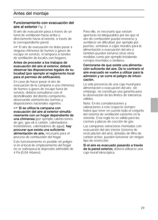 29
Antes del montaje
Funcionamiento con evacuación del
aire al exterior Fig. 2
El aire de evacuación pasa a través de un
túnel de ventilación hacia arriba o
directamente hacia el exterior, a través de
la correspondiente pared.
D El aire de evacuación no debe pasar a
ninguna chimenea de humos o gases de
escape en servicio, ni tampoco a túneles
de ventilación de locales con hogares.
Antes de proceder a los trabajos de
evacuación del aire al exterior, deberá
observar las disposicones legales de su
localiad (por ejemplo el reglamento local
para el permiso de ediﬁcación).
En caso de hacer pasar el aire de
evacuación de la campana a una chimenea
de humos o gases de escape fuera de
servicio, deberá consultarse con el
deshollinador del distrito competente,
observando asimismo las normas y
disposiciones nacionales vigentes.
D Si se utiliza la campana con
evacuación del aire al exterior simultá-
neamente con un hogar dependiente de
una chimenea (por ejemplo calefacciones
de gas, gas-oil o carbón, calentadores
instantáneos, calentadores de agua), hay
procurar que exista una suﬁciente
alimentación de aire, necesario para el
proceso de combustión del hogar.
Este funcionamiento es posible sin peligro
si en el local de emplazamiento del hogar
no se sobrepasa la depresión admisible de
4 Pa (0,04 mbares).
Funcionamiento con evacuación del
aire al exterior Fig. 2
Para ello, es necesario que existan
aperturas no bloqueables por las que el
aire de combustión pueda renovarse y
ventilarse sin diﬁcultad, por ejemplo por
puertas, ventanas o cajas murales para la
alimentación o evacuación del aire o
también pueden tomarse otras otras
medidas como por ejemplo instalando
cerrojos invertidos o similares.
Cerciorarse de que existe una alimenta-
ción suﬁciente del aire. De lo contrario el
aire evacuado se vuelve a utilizar para la
admisión y se corre el peligro de intoxi-
cación.
La sola presencia de una caja mural para
alimentación o evacuación del aire, sin
embargo, no constituye una garantía para
la observación de los límites de tolerancia
válidos.
Nota: En las consideraciones y
valoraciones a este respecto siempre
habrá que tener en cuenta todo el conjunto
del sistema de ventilación existente en la
vivienda. Esta regla no es válida para las
cocinas y placas de cocción de gas.
Las campanas extractoras montadas con
evacuación del aire interior (sistema de
recirculación del aire), dotadas de ﬁltro de
carbón activo, pueden funcionar sin ningún
tipo de restricción.
Si el aire es evacuado pasando a través
de la pared exterior, deberá utilizarse una
caja mural telescópica.
 