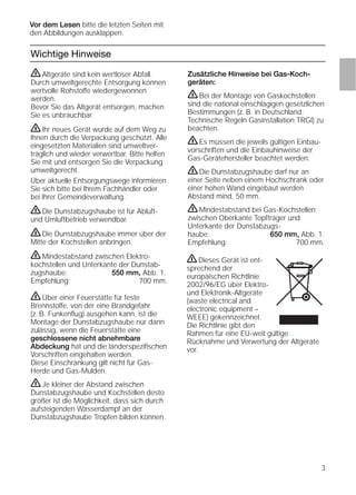 3
Wichtige Hinweise
Zusätzliche Hinweise bei Gas-Koch-
geräten:
ṇBei der Montage von Gaskochstellen
sind die national einschlägigen gesetzlichen
Bestimmungen (z. B. in Deutschland:
Technische Regeln Gasinstallation TRGI) zu
beachten.
ṇEs müssen die jeweils gültigen Einbau-
vorschriften und die Einbauhinweise der
Gas-Gerätehersteller beachtet werden.
ṇDie Dunstabzugshaube darf nur an
einer Seite neben einem Hochschrank oder
einer hohen Wand eingebaut werden.
Abstand mind. 50 mm.
ṇMindestabstand bei Gas-Kochstellen
zwischen Oberkante Topfträger und
Unterkante der Dunstabzugs-
haube: 650 mm, Abb. 1.
Empfehlung: 700 mm.
ṇAltgeräte sind kein wertloser Abfall.
Durch umweltgerechte Entsorgung können
wertvolle Rohstoffe wiedergewonnen
werden.
Bevor Sie das Altgerät entsorgen, machen
Sie es unbrauchbar.
ṇIhr neues Gerät wurde auf dem Weg zu
Ihnen durch die Verpackung geschützt. Alle
eingesetzten Materialien sind umweltver-
träglich und wieder verwertbar. Bitte helfen
Sie mit und entsorgen Sie die Verpackung
umweltgerecht.
Über aktuelle Entsorgungswege informieren
Sie sich bitte bei Ihrem Fachhändler oder
bei Ihrer Gemeindeverwaltung.
ṇDie Dunstabzugshaube ist für Abluft-
und Umluftbetrieb verwendbar.
ṇDie Dunstabzugshaube immer über der
Mitte der Kochstellen anbringen.
ṇMindestabstand zwischen Elektro-
kochstellen und Unterkante der Dunstab-
zugshaube: 550 mm, Abb. 1.
Empfehlung: 700 mm.
ṇÜber einer Feuerstätte für feste
Brennstoffe, von der eine Brandgefahr
(z. B. Funkenﬂug) ausgehen kann, ist die
Montage der Dunstabzugshaube nur dann
zulässig, wenn die Feuerstätte eine
geschlossene nicht abnehmbare
Abdeckung hat und die länderspeziﬁschen
Vorschriften eingehalten werden.
Diese Einschränkung gilt nicht für Gas-
Herde und Gas-Mulden.
ṇJe kleiner der Abstand zwischen
Dunstabzugshaube und Kochstellen desto
größer ist die Möglichkeit, dass sich durch
aufsteigenden Wasserdampf an der
Dunstabzugshaube Tropfen bilden können.
Vor dem Lesen bitte die letzten Seiten mit
den Abbildungen ausklappen.
ṇDieses Gerät ist ent-
sprechend der
europäischen Richtlinie
2002/96/EG über Elektro-
und Elektronik-Altgeräte
(waste electrical and
electronic equipment –
WEEE) gekennzeichnet.
Die Richtlinie gibt den
Rahmen für eine EU-weit gültige
Rücknahme und Verwertung der Altgeräte
vor.
 
