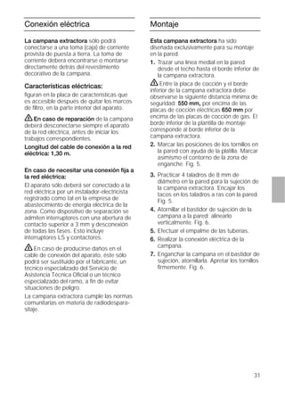 31
Conexión eléctrica
La campana extractora sólo podrá
conectarse a una toma (caja) de corriente
provista de puesta a tierra. La toma de
corriente deberá encontrarse o montarse
directamente detrás del revestimiento
decorativo de la campana.
Características eléctricas:
ﬁguran en la placa de características que
es accesible después de quitar los marcos
de ﬁltro, en la parte interior del aparato.
ṇEn caso de reparación de la campana
deberá desconectarse siempre el aparato
de la red eléctrica, antes de iniciar los
trabajos correspondientes.
Longitud del cable de conexión a la red
eléctrica: 1,30 m.
En caso de necesitar una conexión ﬁja a
la red eléctrica:
El aparato sólo deberá ser conectado a la
red eléctrica por un instalador-electricista
registrado como tal en la empresa de
abastecimiento de energía eléctrica de la
zona. Como dispositivo de separación se
admiten interruptores con una abertura de
contacto superior a 3 mm y desconexión
de todas las fases. Esto incluye
interruptores LS y contactores.
ṇEn caso de producirse daños en el
cable de conexión del aparato, éste sólo
podrá ser sustituido por el fabricante, un
técnico especializado del Servicio de
Asistencia Técnica Oﬁcial o un técnico
especializado del ramo, a ﬁn de evitar
situaciones de peligro.
La campana extractora cumple las normas
comunitarias en materia de radiodespara-
sitaje.
Montaje
Esta campana extractora ha sido
diseñada exclusivamente para su montaje
en la pared.
1. Trazar una línea medial en la pared
desde el techo hasta el borde inferior de
la campana extractora.
ṇEntre la placa de cocción y el borde
inferior de la campana extractora debe
observarse la siguiente distancia mínima de
seguridad: 550 mm, por encima de las
placas de cocción eléctricas 650 mm por
encima de las placas de cocción de gas. El
borde inferior de la plantilla de montaje
corresponde al borde inferior de la
campana extractora.
2. Marcar las posiciones de los tornillos en
la pared con ayuda de la platilla. Marcar
asimismo el contorno de la zona de
enganche. Fig. 5.
3. Practicar 4 taladros de 8 mm de
diámetro en la pared para la sujeción de
la campana extractora. Encajar los
tacos en los taladros a ras con la pared.
Fig. 5.
4. Atornillar el bastidor de sujeción de la
campana a la pared; alinearlo
verticalmente. Fig. 6.
5. Efectuar el empalme de las tuberías.
6. Realizar la conexión eléctrica de la
campana.
7. Enganchar la campana en el bastidor de
sujeción, atornillarla. Apretar los tornillos
ﬁrmemente. Fig. 6.
 