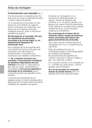 34
Antes da montagem
Funcionamento com exaustão Fig. 2
O ar da exaustão é conduzido para cima,
através de um canal, ou directamente para
o exterior através da parede.
D A exaustão do ar não pode ser feita
através de uma chaminé de saída de
fumos ou de gases de combustão, nem
através de um canal que sirva para
ventilação de locais, onde se encontrem
aparelhos de queima.
Na derivação do ar evacuado, têm que
ser respeitadas as prescrições
municipais e as normas legais ( p. ex.
Departamento Regulador da
Construção Civil).
Para condução do ar de exaustão para
uma chaminé de fumos ou de gases de
combustão, que não esteja em
funcionamento, é necessária uma
autorização das entidades competentes.
D Se o exaustor funcionar com
exaustão, o funcionamento simultâneo
de aparelhos dependentes de uma
chaminé (como por ex. aquecedores a
gás, óleo ou carvão, esquentadores e
acumuladores) tem que ser garantida a
renovação do ar necessário, para a
combustão perfeita dos aparelhos antes
referidos.
É possível um funcionamento sem
qualquer perigo, se não for ultrapassada a
depressão de 4 Pa (0,04 mbar) no local de
instalação dos aparelhos de queima.
Funcionamento com exaustão Fig. 2
Isto pode ser conseguido se o ar
necessário à combustão puder ser
reposto, através de aberturas não
fecháveis, p. ex. em portas, janelas e em
ligação com caixas murais de alimentação
ou de saída de ar, ou ainda através doutras
medidas técnicas, como trancagem
recíproca ou semelhantes.
Se a renovação de ar fresco não for
suﬁciente, existe o perigo de envenena-
mento, provocado pelo retorno dos
gases provenientes da combustão.
Uma caixa mural de entrada/saída de ar
não garante, por si só, o cumprimento do
valor limite.
Nota: Na avaliação tem que ser
considerada sempre a necessidade global
de ventilação da habitação.
No funcionamento de aparelhos de
cozinhar, como por ex. placas e fogões a
gás, esta regra não se aplica.
Se o exaustor funcionar com circulação de
ar – com ﬁltro de carvão activo – não há
qualquer tipo de limitação.
Se o ar da exaustão for conduzido
através da parede exterior, deve ser
utilizada uma caixa mural telescópica.
 