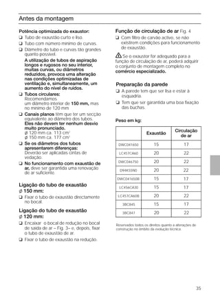 35
Antes da montagem
Potência optimizada do exaustor:
❑ Tubo de exaustão curto e liso.
❑ Tubo com número mínimo de curvas.
❑ Diâmetro do tubo e curvas tão grandes
quanto possível.
A utilização de tubos de aspiração
longos e rugosos no seu interior,
muitas curvas, ou diâmetros
reduzidos, provoca uma alteração
nas condições optimizadas de
ventilação e, simultaneamente, um
aumento do nível de ruídos.
❑ Tubos circulares:
Recomendamos
um diâmetro interior de 150 mm, mas
no mínimo de 120 mm
❑ Canais planos têm que ter um secção
equivalente ao diâmetro dos tubos.
Eles não devem ter nenhum desvio
muito pronunciado.
l 120 mm ca. 113 cm2
l 150 mm ca. 177 cm2
❑ Se os diâmetros dos tubos
apresentarem diferenças:
Deverão ser aplicadas cintas de
vedação.
❑ No funcionamento com exaustão de
ar, deve ser garantida uma renovação
de ar suﬁciente.
Ligação do tubo de exaustão
l 150 mm:
❑ Fixar o tubo de exaustão directamente
no bocal.
Ligação do tubo de exaustão
l 120 mm:
❑ Encaixar o bocal de redução no bocal
de saída de ar – Fig. 3– e, depois, ﬁxar
o tubo de exaustão de ar.
❑ Fixar o tubo de exaustão na redução.
Função de circulação de ar Fig. 4
❑ Com ﬁltro de carvão activo, se não
existirem condições para funcionamento
de exaustão.
ṇSe o exaustor for adequado para a
função de circulação de ar, poderá adquirir
o conjunto de montagem completo no
comércio especializado.
Preparação da parede
❑ A parede tem que ser lisa e estar à
esquadria.
❑ Tem que ser garantida uma boa ﬁxação
das buchas.
Peso em kg:
Reservados todos os direitos quanto a alterações de
construção no âmbito da evolução técnica.
Exaustão
Circulação
de ar
1715DWC041650
2220LC457CA60
2220DWC046750
2220D94K55N0
1715DWC041650B
1715LC456CA30
2220LC457CA60B
17153BC845
22203BC847
 