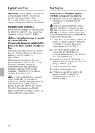 36
Ligação eléctrica
O exaustor só deve ligado a uma tomada
com protecção de terra e instalada de
acordo com as normas em vigor.
Se possível, instalar a tomada directa-
mente por baixo da cobertura da chaminé.
Características eléctricas:
Encontram-se na chapa de características
no interior do aparelho – que está à vista
depois de retirar os caixilhos do ﬁltro.
ṇPara reparações, desligar o exaustor
da corrente eléctrica.
Comprimento do cabo de ligação: 1,30 m.
No caso de ser necessário uma ligação
ﬁxa:
O exaustor só pode ser ligado à corrente
por um instalador eléctrico credenciado
pela empresa distribuidora de
electricidade.
Relativamente à instalação, deve ser
previsto um dispositivo de corte. Como
dispositivo de corte, são válidos
interruptores com uma abertura de
contactos superior a 3mm e corte
multipolar. Daqui fazem parte os inter-
ruptores LS e protecções.
ṇSe o cabo de ligação deste aparelho
estiver daniﬁcado, ele terá que ser
substituido pelo fabricante, pelos seus Ser-
viços Técnicos ou, ainda, por uma
pessoa qualiﬁcada, a ﬁm de se evitarem
situações de perigo para o utilizador.
Este exaustor corresponde às normas UE
sobre protecção antiparasitária.
Montagem
O exaustor está preparado para ser
montado numa parede da cozinha.
1. A partir do tecto, traçar na parede uma
bissectriz até à aresta inferior do
exaustor.
ṇRespeitar a distância mínima entre a
placa de cozinhar e o exaustor, ou seja,
550 mm no caso de discos eléctricos e de
650 mm no caso de queimadores a gás.
O canto inferior do molde corresponde ao
canto inferior do exaustor.
2. Com a ajuda do escantilhão, marcar, na
parede, as posições para os parafusos
e assinalar o contorno da zona de
suspensão do aparelho. Fig. 5.
3. Fazer 4 furos para o suporte do
exaustor na parede (l 8 mm) e
introduzir as buchas, até estas ﬁcarem à
face com a parede. Fig. 5.
4. Aparafusar a armação de ﬁxação na
parede e alinhá-la até que esta ﬁque em
posição vertical. Fig. 6.
5. Efectuar a ligação dos tubos.
6. Efectuar a ligação eléctrica.
7. Pendurar o exaustor no suporte da
parede e apertar os parafusos.
Os parafusos têm que ﬁcar bem
apertados. Fig. 6.
 