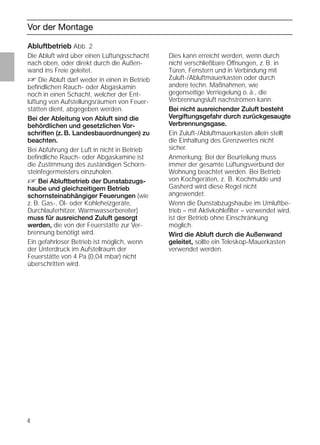 4
Vor der Montage
Abluftbetrieb Abb. 2
Die Abluft wird über einen Lüftungsschacht
nach oben, oder direkt durch die Außen-
wand ins Freie geleitet.
D Die Abluft darf weder in einen in Betrieb
beﬁndlichen Rauch- oder Abgaskamin
noch in einen Schacht, welcher der Ent-
lüftung von Aufstellungsräumen von Feuer-
stätten dient, abgegeben werden.
Bei der Ableitung von Abluft sind die
behördlichen und gesetzlichen Vor-
schriften (z. B. Landesbauordnungen) zu
beachten.
Bei Abführung der Luft in nicht in Betrieb
beﬁndliche Rauch- oder Abgaskamine ist
die Zustimmung des zuständigen Schorn-
steinfegermeisters einzuholen.
D Bei Abluftbetrieb der Dunstabzugs-
haube und gleichzeitigem Betrieb
schornsteinabhängiger Feuerungen (wie
z. B. Gas-, Öl- oder Kohleheizgeräte,
Durchlauferhitzer, Warmwasserbereiter)
muss für ausreichend Zuluft gesorgt
werden, die von der Feuerstätte zur Ver-
brennung benötigt wird.
Ein gefahrloser Betrieb ist möglich, wenn
der Unterdruck im Aufstellraum der
Feuerstätte von 4 Pa (0,04 mbar) nicht
überschritten wird.
Abluftbetrieb Abb. 2
Dies kann erreicht werden, wenn durch
nicht verschließbare Öffnungen, z. B. in
Türen, Fenstern und in Verbindung mit
Zuluft-/Abluftmauerkasten oder durch
andere techn. Maßnahmen, wie
gegenseitige Verriegelung o. ä., die
Verbrennungsluft nachströmen kann.
Bei nicht ausreichender Zuluft besteht
Vergiftungsgefahr durch zurückgesaugte
Verbrennungsgase.
Ein Zuluft-/Abluftmauerkasten allein stellt
die Einhaltung des Grenzwertes nicht
sicher.
Anmerkung: Bei der Beurteilung muss
immer der gesamte Lüftungsverbund der
Wohnung beachtet werden. Bei Betrieb
von Kochgeräten, z. B. Kochmulde und
Gasherd wird diese Regel nicht
angewendet.
Wenn die Dunstabzugshaube im Umluftbe-
trieb – mit Aktivkohleﬁlter – verwendet wird,
ist der Betrieb ohne Einschränkung
möglich.
Wird die Abluft durch die Außenwand
geleitet, sollte ein Teleskop-Mauerkasten
verwendet werden.
 