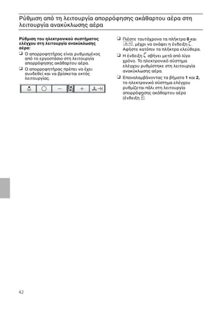 42
Ρύθµιση απ τη λειτουργία απορρ φησης ακάθαρτου αέρα στη
λειτουργία ανακύκλωσης αέρα
Ρύθµιση του ηλεκτρονικού συστήµατος
ελέγχου στη λειτουργία ανακύκλωσης
αέρα:
❑ Ο απορροφητήρας είναι ρυθµισµένος
απ το εργοστάσιο στη λειτουργία
απορρ φησης ακάθαρτου αέρα.
❑ Ο απορροφητήρας πρέπει να έχει
συνδεθεί και να βρίσκεται εκτ ς
λειτουργίας.
❑ Πιέστε ταυτ χρονα τα πλήκτρα 0 και
, µέχρι να ανάψει η ένδειξη ã.
Αφήστε κατ πιν τα πλήκτρα ελεύθερα.
❑ Η ένδειξη ã σβήνει µετά απ λίγο
χρ νο. Το ηλεκτρονικ σύστηµα
ελέγχου ρυθµίστηκε στη λειτουργία
ανακύκλωσης αέρα.
❑ Επαναλαµβάνοντας τα βήµατα 1 και 2,
το ηλεκτρονικ σύστηµα ελέγχου
ρυθµίζεται πάλι στη λειτουργία
απορρ φησης ακάθαρτου αέρα
(ένδειξη #).
 