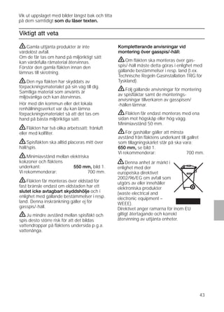 43
Viktigt att veta
Kompletterande anvisningar vid
montering över gasspis/-häll:
ṇOm ﬂäkten ska monteras över gas-
spis/-häll måste detta göras i enlighet med
gällande bestämmelser i resp. land (t.ex.
Technische Regeln Gasinstallation TRG för
Tyskland).
ṇFölj gällande anvisningar för montering
av spisﬂäktar samt de monterings-
anvisningar tillverkaren av gasspisen/
-hällen lämnar.
ṇFläkten får endast monteras med ena
sidan mot högskåp eller hög vägg.
Minimiavstånd 50 mm.
ṇFör gashällar gäller att minsta
avstånd från ﬂäktens underkant till gallret
som tillagningskärlet står på ska vara:
650 mm, se bild 1.
Vi rekommenderar: 700 mm.
ṇGamla uttjänta produkter är inte
värdelöst avfall.
Om de får tas om hand på miljöriktigt sätt
kan värdefulla råmaterial återvinnas.
Förstör den gamla ﬂäkten innan den
lämnas till skrotning.
ṇDen nya ﬂäkten har skyddats av
förpackningsmaterialet på sin väg till dig.
Samtliga material som använts är
miljövänliga och kan återvinnas.
Hör med din kommun eller det lokala
renhållningsverket var du kan lämna
förpackningsmaterialet så att det tas om
hand på bästa miljöriktiga sätt.
ṇFläkten har två olika arbetssätt: frånluft
eller med kolﬁlter.
ṇSpisﬂäkten ska alltid placeras mitt över
häll/spis.
ṇMinimiavstånd mellan elektriska
kokzoner och ﬂäktens
underkant: 550 mm, bild 1.
Vi rekommenderar: 700 mm.
ṇFläkten får monteras över eldstad för
fast bränsle endast om eldstaden har ett
slutet icke avtagbart skyddshölje och i
enlighet med gällande bestämmelser i resp.
land. Denna inskränkning gäller ej för
gasspis/-häll.
ṇJu mindre avstånd mellan spisﬂäkt och
spis desto större risk för att det bildas
vattendroppar på ﬂäktens undersida p.g.a.
vattenånga.
Vik ut uppslaget med bilder längst bak och titta
på dem samtidigt som du läser texten.
ṇDenna anhet är märkt i
enlighet med der
europeiska direktivet
2002/96/EG om avfall som
utgörs av eller innehåller
elektroniska produkter
(waste electrical and
electronic equipment –
WEEE).
Direktivet anger ramarna för inom EU
giltigt återtagande och korrekt
återvinning av uttjänta enheter.
 