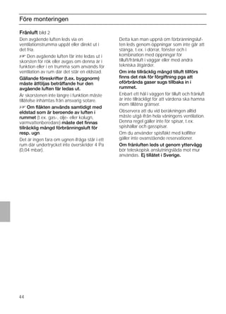 44
Före monteringen
Frånluft bild 2
Den avgående luften leds via en
ventilationstrumma uppåt eller direkt ut i
det fria.
D Den avgående luften får inte ledas ut i
skorsten för rök eller avgas om denna är i
funktion eller i en trumma som används för
ventilation av rum där det står en eldstad.
Gällande föreskrifter (t.ex. byggnorm)
måste åtföljas beträffande hur den
avgående luften får ledas ut.
Är skorstenen inte längre i funktion måste
tillåtelse inhämtas från ansvarig sotare.
D Om ﬂäkten används samtidigt med
eldstad som är beroende av luften i
rummet (t.ex. gas-, olje- eller kolugn,
varmvattenberedare) måste det ﬁnnas
tillräcklig mängd förbränningsluft för
resp. ugn.
Det är ingen fara om ugnen ifråga står i ett
rum där undertrycket inte överskrider 4 Pa
(0,04 mbar).
Frånluft bild 2
Detta kan man uppnå om förbränningsluf-
ten leds genom öppningar som inte går att
stänga, t.ex. i dörrar, fönster och i
kombination med öppningar för
tilluft/frånluft i väggar eller med andra
tekniska åtgärder.
Om inte tillräcklig mängd tilluft tillförs
ﬁnns det risk för förgiftning pga att
oförbrända gaser sugs tillbaka in i
rummet.
Enbart ett hål i väggen för tilluft och frånluft
är inte tillräckligt för att värdena ska hamna
inom tillåtna gränser.
Observera att du vid beräkningen alltid
måste utgå ifrån hela våningens ventilation.
Denna regel gäller inte för spisar, t.ex.
spishällar och gasspisar.
Om du använder spisﬂäkt med kolﬁlter
gäller inte ovanstående reservationer.
Om frånluften leds ut genom yttervägg
bör teleskopisk anslutningslåda mot mur
användas. Ej tillåtet i Sverige.
 