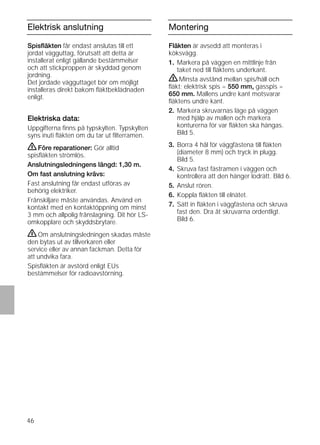46
Elektrisk anslutning
Spisﬂäkten får endast anslutas till ett
jordat vägguttag, förutsatt att detta är
installerat enligt gällande bestämmelser
och att stickproppen är skyddad genom
jordning.
Det jordade vägguttaget bör om möjligt
installeras direkt bakom ﬂäktbeklädnaden
enligt.
Elektriska data:
Uppgifterna ﬁnns på typskylten. Typskylten
syns inuti ﬂäkten om du tar ut ﬁlterramen.
ṇFöre reparationer: Gör alltid
spisﬂäkten strömlös.
Anslutningsledningens längd: 1,30 m.
Om fast anslutning krävs:
Fast anslutning får endast utföras av
behörig elektriker.
Frånskiljare måste användas. Använd en
kontakt med en kontaktöppning om minst
3 mm och allpolig frånslagning. Dit hör LS-
omkopplare och skyddsbrytare.
ṇOm anslutningsledningen skadas måste
den bytas ut av tillverkaren eller
service eller av annan fackman. Detta för
att undvika fara.
Spisﬂäkten är avstörd enligt EUs
bestämmelser för radioavstörning.
Montering
Fläkten är avsedd att monteras i
köksvägg.
1. Markera på väggen en mittlinje från
taket ned till ﬂäktens underkant.
ṇMinsta avstånd mellan spis/häll och
ﬂäkt; elektrisk spis = 550 mm, gasspis =
650 mm. Mallens undre kant motsvarar
ﬂäktens undre kant.
2. Markera skruvarnas läge på väggen
med hjälp av mallen och markera
konturerna för var ﬂäkten ska hängas.
Bild 5.
3. Borra 4 hål för väggfästena till ﬂäkten
(diameter 8 mm) och tryck in plugg.
Bild 5.
4. Skruva fast fästramen i väggen och
kontrollera att den hänger lodrätt. Bild 6.
5. Anslut rören.
6. Koppla ﬂäkten till elnätet.
7. Sätt in ﬂäkten i väggfästena och skruva
fast den. Dra åt skruvarna ordentligt.
Bild 6.
 
