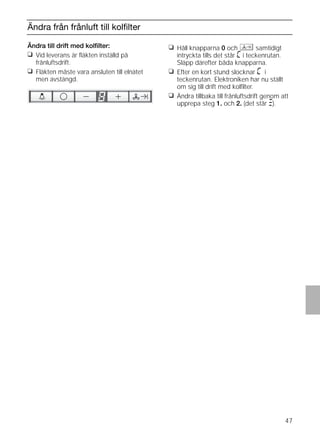 47
Ändra från frånluft till kolﬁlter
Ändra till drift med kolﬁlter:
❑ Vid leverans är ﬂäkten inställd på
frånluftsdrift.
❑ Fläkten måste vara ansluten till elnätet
men avstängd.
❑ Håll knapparna 0 och samtidigt
intryckta tills det står ã i teckenrutan.
Släpp därefter båda knapparna.
❑ Efter en kort stund slocknar ã i
teckenrutan. Elektroniken har nu ställt
om sig till drift med kolﬁlter.
❑ Ändra tillbaka till frånluftsdrift genom att
upprepa steg 1. och 2. (det står #).
 