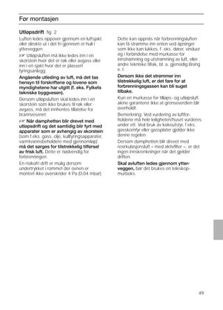 49
Før montasjen
Utløpsdrift ﬁg. 2
Luften ledes oppover gjennom en luftsjakt
eller direkte ut i det fri gjennom et hull i
ytterveggen.
D Utløpsluften må ikke ledes inn i en
skorstein hvor det er røk eller avgass eller
inn i en sjakt hvor det er plassert
fyringsanlegg.
Angående utleding av luft, må det tas
hensyn til forskriftene og lovene som
myndighetene har utgitt (f. eks. Fylkets
tekniske byggvesen).
Dersom utløpsluften skal ledes inn i en
skorstein som ikke brukes til røk eller
avgass, må det innhentes tillatelse fra
brannvesenet.
D Når damphetten blir drevet med
utløpsdrift og det samtidig blir fyrt med
apparater som er avhengig av skorstein
(som f.eks. gass, olje, kullfyringsapparater,
varmtvannsbeholdere med gjennomløp)
må det sørges for tilstrekkelig tilførsel
av frisk luft. Dette er nødvendig for
forbrenningen.
En risikofri drift er mulig dersom
undertrykket i rommet der ovnen er
montert ikke overskrider 4 Pa (0,04 mbar).
Utløpsdrift ﬁg. 2
Dette kan oppnås når forbrenningsluften
kan få strømme inn enten ved åpninger
som ikke kan lukkes, f. eks. dører, vinduer
og i forbindelse med murkasse for
innstrømning og utstrømning av luft, eller
andre tekniske tiltak, bl. a. gjensidig låsing
e. l.
Dersom ikke det strømmer inn
tilstrekkelig luft, er det fare for at
forbrenningsgassen kan bli suget
tilbake.
Kun en murkasse for tilløps- og utløpsluft
alene garanterer ikke at grenseverdien blir
overholdt.
Bemerkning: Ved vurdering av luftfor-
holdene må hele leiligheten/huset vurderes
under ett. Ved bruk av kokeutstyr, f.eks.
gasskomfyr eller gassplater gjelder ikke
denne regelen.
Dersom damphetten blir drevet med
resirkulasjonsluft – med aktivﬁlter –, er det
ingen innskrenkninger når det gjelder
driften.
Skal avluften ledes gjennom ytter-
veggen, bør det brukes en teleskop-
murboks.
 