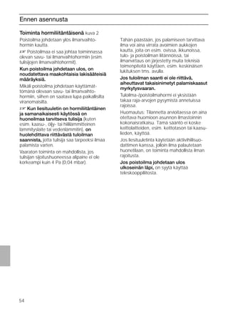 54
Ennen asennusta
Toiminta hormiliitäntäisenä kuva 2
Poistoilma johdetaan ylös ilmanvaihto-
hormin kautta.
D Poistoilmaa ei saa johtaa toiminnassa
olevan savu- tai ilmanvaihtohormiin (esim.
tulisijojen ilmanvaihtohormit).
Kun poistoilma johdetaan ulos, on
noudatettava maakohtaisia lakisääteisiä
määräyksiä.
Mikäli poistoilma johdetaan käyttämät-
tömänä olevaan savu- tai ilmanvaihto-
hormiin, siihen on saatava lupa paikallisilta
viranomaisilta.
D Kun liesituuletin on hormiliitäntäinen
ja samanaikaisesti käytössä on
huoneilmaa tarvitseva tulisija (kuten
esim. kaasu-, öljy- tai hiililämmitteinen
lämmityslaite tai vedenlämmitin), on
huolehdittava riittävästä tuloilman
saannista, jotta tulisija saa tarpeeksi ilmaa
palamista varten.
Vaaraton toiminta on mahdollista, jos
tulisijan sijoitushuoneessa alipaine ei ole
korkeampi kuin 4 Pa (0,04 mbar).
Toiminta hormiliitäntäisenä kuva 2
Tähän päästään, jos palamiseen tarvittava
ilma voi aina virrata avoimien aukkojen
kautta, joita on esim. ovissa, ikkunoissa,
tulo- ja poistoilman liitännöissä, tai
ilmanvirtaus on järjestetty muita teknisiä
toimenpiteitä käyttäen, esim. keskinäisen
lukituksen tms. avulla.
Jos tuloilman saanti ei ole riittävä,
aiheuttavat takaisinimetyt palamiskaasut
myrkytysvaaran.
Tuloilma-/poistoilmahormi ei yksistään
takaa raja-arvojen pysymistä annetuissa
rajoissa.
Huomautus: Tilannetta arvioitaessa on aina
otettava huomioon asunnon ilmastoinnin
kokonaisratkaisu. Tämä sääntö ei koske
keittolaitteiden, esim. keittotason tai kaasu-
lieden, käyttöä.
Jos liesituuletinta käytetään aktiivihiilisuo-
dattimen kanssa, jolloin ilma palautetaan
huonetilaan, on toiminta mahdollista ilman
rajoitusta.
Jos poistoilma johdetaan ulos
ulkoseinän läpi, on syytä käyttää
teleskooppiliitosta.
 