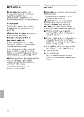 56
Sähköliitäntä
Liesituulettimen saa liittää vain
määräysten mukaisesti asennettuun
suojakosketinpistorasiaan.
Sijoita suojakosketinpistorasia heti
hormisuojuksen taakse mikäli mahdollista.
Sähkötiedot:
Sähkötiedot löytyvät laitteen sisäosan
tyyppikilvestä kun suodatinkehys on
poistettu.
ṇKorjaustöiden ajaksi liesituuletin on
irrotettava sähköverkosta.
Liitäntäjohdon pituus: 1,30 m.
Kun liitäntä on kiinteä:
Liesituulettimen liitännän saa tehdä
ainoastaan paikallisen sähkölaitoksen
valtuuttama sähköasentaja.
Asennuspaikassa on oltava katkaisija,
jonka kosketinväli on yli 3 mm ja joka
katkaisee virran kaikkinapaisesti. Tällaisia
katkaisijoita ovat LS-katkaisijat ja releet.
ṇJos liesituulettimen liitäntäjohto vioittuu,
sen saa vaihtaa vain valmistaja tai
valtuutettu huoltoliike tai huoltomies
vahinkojen välttämiseksi.
Tämä liesituuletin vastaa EU:n
häiriönpoistomääräyksiä.
Asennus
Liesituuletin on tarkoitettu asennettavaksi
keittiön seinään.
1. Merkitse seinään keskiviiva katosta
liesituulettimen alareunaan.
ṇOta huomioon, että keittotason ja
liesituulettimen välillä tulee olla tilaa
vähintään 550 mm (sähköliedet) tai
650 mm (kaasuliedet). Asennusmallin
alareuna vastaa liesituulettimen alareunaa.
2. Merkitse seinään ruuvien paikat
asennusmallin avulla ja kiinnitysalueen
ääriviivat. Kuva 5.
3. Poraa 4 reikää (l 8 mm) liesituulettimen
seinäpidikettä varten ja paina tulpat
reikiin niin, että ne ovat samassa linjassa
seinän kanssa. Kuva 5.
4. Kiinnitä kiinnityskehys seinään ruuveilla
ja suorista pystysuunnassa. Kuva 6.
5. Tee putkiliitäntä.
6. Tee sähköliitäntä.
7. Ripusta liesituuletin seinäpidikkeen
varaan ja kiinnitä ruuveilla. Kiristä ruuvit.
Kuva 6.
 