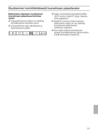 57
Muuttaminen hormiliitäntäisestä huoneilmaan palauttavaksi
Elektronisen ohjauksen muuttaminen
huoneilmaan palauttavaa toimintaa
varten:
❑ Sarjavalmisteisena ohjaus on säädetty
hormiliitäntäistä toimintaa varten.
❑ Liesituulettimen tulee olla liitettynä ja
kytkettynä pois päältä.
❑ Paina samanaikaisesti painikkeita 0 ja
, kunnes näyttö ã syttyy. Vapauta
sitten painikkeet.
❑ Näyttö ã sammuu hetken kuluttua.
Elektroninen ohjaus on nyt säädetty
huoneilmaan palauttavaan
toimintaan sopivaksi.
❑ Kun haluat vaihtaa toimintatavan
takaisin hormiliitäntäiseksi toista kohtien
1 ja 2 toimenpiteet (näyttö #).
 