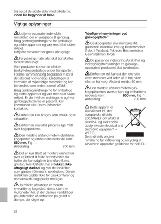 58
Vigtige oplysninger
Yderligere henvisninger ved
gaskogeplader:
ṇGaskogeplader skal monteres iht.
gældende nationale love og bestemmelser
(f.eks. i Tyskland: Tekniske Bestemmelser
Gasinstallation TRGI).
ṇDe passende indbygningsforskrifter og
indbygningshenvisninger fra gaskoge-
apparatets producent skal overholdes.
ṇEmhætten må kun på den ene side
være monteret ved siden af et højt skab
eller en høj væg. Afstand mindst 50 mm.
ṇDen mindste afstand mellem gas-
kogepladernes øverste kant og emhættens
nederste kant: 650 mm, Fig. 1.
Anbefaling: 700 mm.
ṇUdtjente apparater indeholder
materialer, der er velegnede til genbrug.
Brug genbrugsordningerne for emballage
og ældre apparater og vær med til at skåne
miljøet.
Udtjente maskiner bør gøres ubrugelige.
ṇForpakningsmaterialet skal bortskaffes
forskriftsmæssigt:
Vore produkter kræver en effektiv
beskyttelsesemballage under transporten.
I denne sammenhæng begrænser vi os til
det absolut nødvendige. Emballagen er
fremstillet af miljøvenlige materialer og kan
behandles som andet normalt affald.
Brug genbrugsordningerne for emballage
og ældre apparater og vær med til at skåne
miljøet. Er der tvivl om ordningerne og hvor
genbrugspladserne er placeret, kan
kommunen eller Deres forhandler
kontaktes.
ṇEmhætten kan bruges som aftræk og til
cirkulation.
ṇEmhætten skal altid placeres lige midt
over kogepladerne.
ṇDen mindste afstand mellem elektriske
kogeplader og emhættens nederste kant:
550 mm, Fig. 1.
Anbefaling: 700 mm.
ṇDet er kun tilladt at montere emhætten
over et ildsted til faste brændstoffer, fra
hvilke der kan udgå en brandfare (f.eks.
gnister), hvis ildstedet har et lukket, ikke
aftageligt dæksel og hvis de forskrifter,
som gælder i Danmark, overholdes. Denne
restriktion gælder ikke for gas-komfurer og
nedsænkede kogeplader med gas.
ṇJo mindre afstanden er mellem
emhætte og kogested, desto større er
muligheden for, at der dannes vanddråber
på undersiden af emhætten på grund af
dampe, der stiger op.
Slå op på de sidste sider med billederne,
inden De begynder at læse.
ṇDette apparat er
klassiﬁceret iht. det
europæiske direktiv
2002/96/EF om affald af
elektrisk- og elektronisk
udstyr (waste electrical and
electronic equipment –
WEEE).
Dette direktiv angiver
rammerne for indlevering og recycling af
kasserede apparater gældende for hele EU.
 