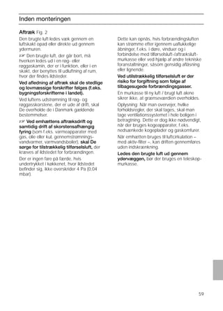 59
Inden monteringen
Aftræk Fig. 2
Den brugte luft ledes væk gennem en
luftskakt opad eller direkte ud gennem
ydermuren.
D Den brugte luft, der går bort, må
hverken ledes ud i en røg- eller
røggaskamin, der er i funktion, eller i en
skakt, der benyttes til udluftning af rum,
hvor der ﬁndes ildsteder.
Ved aﬂedning af aftræk skal de stedlige
og lovmæssige forskrifter følges (f.eks.
bygningsforskrifterne i landet).
Ved luftens udstrømning til røg- og
røggasskorstene, der er ude af drift, skal
De overholde de i Danmark gældende
bestemmelser.
D Ved emhættens aftræksdrift og
samtidig drift af skorstensafhængig
fyring (som f.eks. varmeapparater med
gas, olie eller kul, gennemstrømnings-
vandvarmer, varmvandsboiler), skal De
sørge for tilstrækkelig tilførselsluft, der
kræves af ildstedet for forbrændingen.
Der er ingen fare på færde, hvis
undertrykket i køkkenet, hvor ildstedet
beﬁnder sig, ikke overskrider 4 Pa (0,04
mbar).
Aftræk Fig. 2
Dette kan opnås, hvis forbrændingsluften
kan strømme efter igennem uaﬂukkelige
åbninger, f.eks. i døre, vinduer og i
forbindelse med tilførselsluft-/aftræksluft-
murkasse eller ved hjælp af andre tekniske
foranstaltninger, såsom gensidig aﬂåsning
eller lignende.
Ved utilstrækkelig tilførselsluft er der
risiko for forgiftning som følge af
tilbagesugede forbrændingsgasser.
En murkasse til ny luft / brugt luft alene
sikrer ikke, at grænseværdien overholdes.
Oplysning: Når man overvejer, hvilke
forholdsregler, der skal tages, skal man
tage ventilationssystemet i hele boligen i
betragtning. Dette er dog ikke nødvendigt,
når der bruges kogeapparater, f.eks.
nedsænkede kogeplader og gaskomfurer.
Når emhætten bruges til luftcirkulation –
med aktiv-ﬁlter –, kan driften gennemføres
uden indskrænkning.
Ledes den brugte luft ud gennem
ydervæggen, bør der bruges en teleskop-
murkasse.
 