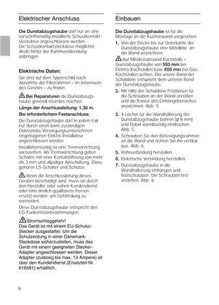 6
Elektrischer Anschluss Einbauen
Die Dunstabzugshaube darf nur an eine
vorschriftsmäßig installierte Schutzkontakt-
steckdose angeschlossen werden.
Die Schutzkontaktsteckdose möglichst
direkt hinter der Kaminverblendung
anbringen.
Elektrische Daten:
Sie sind auf dem Typenschild nach
Abnahme der Filterrahmen – im Innenraum
des Gerätes – zu ﬁnden.
ṇBei Reparaturen die Dunstabzugs-
haube generell stromlos machen.
Länge der Anschlussleitung: 1,30 m.
Bei erforderlichem Festanschluss:
Die Dunstabzugshaube darf in jedem Fall
nur durch einen beim zuständigen
Elektrizitäts-Versorgungsunternehmen
eingetragenen Elektro-Installateur
angeschlossen werden.
Installationsseitig ist eine Trennvorrichtung
vorzusehen. Als Trennvorrichtung gelten
Schalter mit einer Kontaktöffnung von mehr
als 3 mm und allpoliger Abschaltung. Dazu
gehören LS-Schalter und Schütze.
ṇWenn die Anschlussleitung dieses
Gerätes beschädigt wird, muss sie durch
den Hersteller oder seinen Kundendienst
oder eine ähnlich qualiﬁzierte Person
ersetzt werden, um Gefährdung zu
vermeiden.
Diese Dunstabzugshaube entspricht den
EG-Funkentstörbestimmungen.
Die Dunstabzugshaube ist für die
Montage an die Küchenwand vorgesehen.
1. Von der Decke bis zur Unterkante der
Dunstabzugshaube eine Mittellinie an
die Wand anzeichnen.
ṇAuf Mindestabstand Kochstelle –
Dunstabzugshaube von 550 mm bei
Elektro-Kochstellen bzw. 650 mm bei Gas-
Kochstellen achten. Der untere Rand der
Schablone entspricht dem unteren Rand
der Dunstabzugshaube.
2. Mit Hilfe der Schablone Positionen für
die Schrauben an der Wand anreißen
und die Kontur des Einhängebereiches
anzeichnen. Abb. 5.
3. 4 Löcher für die Wandhalterung der
Dunstabzugshaube bohren (l 8 mm)
und Dübel wandbündig eindrücken.
Abb. 5.
4. Schrauben Sie den Befestigungsrahmen
an die Wand und richten Sie ihn vertikal
aus. Abb. 6.
5. Rohrverbindung herstellen.
6. Elektrische Verbindung herstellen.
7. Dunstabzugshaube in die
Wandhalterung einhängen und
festschrauben. Die Schrauben fest
anziehen. Abb. 6.
Stromschlaggefahr!
Das Gerät ist mit einem EU-Schuko-
Stecker ausgestattet. Um die
Schutzerdung in einer Dänemark-
Steckdose sicherzustellen, muss das
Gerät mit einem geeigneten Stecker-
Adapter angeschlossen werden. Dieser
Adapter (zulässig bis max. 13 Ampere) ist
über den Kundendienst (Ersatzteil-Nr.
616581) erhältlich.
ṇ
 