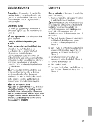 61
Elektrisk tilslutning
Emhætten må kun sluttes til en stikdåse
med jordledning, der er installeret iht. de
gældende bestemmelser. Stikdåsen skal
helst anbringes direkte bagved aftræks-
beklædningen.
Elektriske data:
De ﬁndes på typeskiltet på indersiden af
emhætten og kan ses, når ﬁlterrammerne
tages af.
ṇVed reparationer skal emhætten altid
gøres strømfrit.
Længde på tilslutningsledningen:
1,30 m.
Er det nødvendigt med fast tilslutning:
Emhætten må kun tilsluttes af en
el-installatør, der er godkendt af det
pågældende elektricitetsværk.
Ved installationen skal der benyttes en
skilleanordning. Ved skilleanordning forstås
en kontakt med en kontaktåbning på mere
end 3 mm og udkobling af alle poler.
Herunder hører ledningssikrings-kontakter
og kontaktorer.
ṇEn beskadiget tilslutningsledning skal
erstattes af fabrikanten eller af dennes
serviceafdeling eller af en tilsvarende
kvaliﬁceret person, så fare ikke kan opstå.
Dette apparat opfylder gældende EEC-
bestemmelser om radiostøjdæmpning.
Montering
Denne emhætte er beregnet til montering
på en køkkenvæg.
1. Træk en midterlinie på væggen fra loftet
til underkanten på emhætten.
ṇDen mindste afstand mellem elektriske
kogeplader og emhættens nederste kant:
550 mm mellem gaskogeplader og
emhættens nederste kant: 650 mm skal
overholdes. Den nederste kant på
skabelonen svarer til den nederste kant på
emhætten.
2. Opmærk skruepositionerne på væggen
ved hjælp af skabelonen og marker
konturen for ihængningsområdet.
Billede 5.
3. Bor 4 huller til emhættens vedligeholdel-
sesholder (l 8 mm) og tryk dyvler ind i
væggen, så de ﬂugter med væggen.
Billede 5.
4. Skru fastgørelsesrammen fast på
væggen og justér den lodret. Billede 6.
5. Forbind de forskellige rør.
6. Tilslut elektriciteten.
7. Hæng emhætten fast i vægholderen og
skru den fast. Spænd skruerne fast.
Billede 6.
Fare for elektrisk stød!
Apparatet er udstyret med et EU–Schuko–
stik (sikkerhedsstik). For at sikre korrekt
jordforbindelse i stikkontakter i Danmark
skal apparatet tilsluttes med en egnet stik–
adapter. Denne adapter (tilladt til maks. 13
ampere) kan bestilles via kundeservice
(reservedel nr. 616581).
ṇ
 