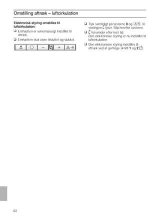 62
Omstilling aftræk – luftcirkulation
Elektronisk styring omstilles til
luftcirkulation:
❑ Emhætten er seriemæssigt indstillet til
aftræk.
❑ Emhætten skal være tilsluttet og slukket.
❑ Tryk samtidigt på tasterne 0 og , til
visningen ã lyser. Slip herefter tasterne.
❑ ã forsvinder efter kort tid.
Den elektroniske styring er nu indstillet til
luftcirkulation.
❑ Den elektroniske styring indstilles til
aftræk ved at gentage skridt 1 og 2 (#).
 