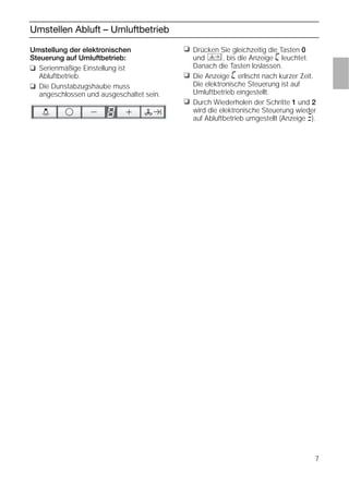 7
Umstellen Abluft – Umluftbetrieb
❑ Drücken Sie gleichzeitig die Tasten 0
und , bis die Anzeige ã leuchtet.
Danach die Tasten loslassen.
❑ Die Anzeige ã erlischt nach kurzer Zeit.
Die elektronische Steuerung ist auf
Umluftbetrieb eingestellt.
❑ Durch Wiederholen der Schritte 1 und 2
wird die elektronische Steuerung wieder
auf Abluftbetrieb umgestellt (Anzeige #).
Umstellung der elektronischen
Steuerung auf Umluftbetrieb:
❑ Serienmäßige Einstellung ist
Abluftbetrieb.
❑ Die Dunstabzugshaube muss
angeschlossen und ausgeschaltet sein.
 