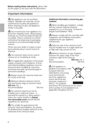 8
Important information
Additional information concerning gas
cookers:
ṇWhen installing gas hotplates, comply
with the relevant national statutory
regulations (e.g. in Germany: Technische
Regeln Gasinstallation TRGI).
ṇAlways comply with the currently valid
regulations and installation instructions
supplied by the gas appliance
manufacturer.
ṇOnly one side of the extractor hood
may be installed next to a high-sided unit
or high wall. Gap at least 50 mm.
ṇMinimum distance on gas hotplates
between the upper edge of the trivet
and lower edge of the extractor
hood: 650 mm, Fig. 1.
Recommendation: 700 mm.
ṇOld appliances are not worthless
rubbish. Valuable raw materials can be
reclaimed by recycling old appliances.
Before disposing of your old appliance,
render it unusable.
ṇYou received your new appliance in a
protective shipping carton. All packaging
materials are environmentally friendly and
recyclable. Please contribute to a better
environment by disposing of packaging
materials in an environmentally-friendly
manner.
Please ask your dealer or inquire at your
local authority about current means of
disposal.
ṇThe extractor hood can be used in
exhaust air or circulating air mode.
ṇThe applicable regulations of the power
supply company and compliance of local
and national building regulations must be
observed when installing air extractors
(overhead and table top downdraught) in
permanent dwellings.
ṇAlways mount the extractor hood over
the centre of the hob.
ṇMinimum distance between electric
hob and bottom edge of extractor hood:
550 mm, Fig. 1.
Recommendation: 700 mm.
ṇThe extractor hood must not be
installed over a solid fuel cooker – a
potential ﬁre hazard (e.g. ﬂying sparks) –
unless the cooker features a closed,
non-removable cover and all national
regulations are observed.
ṇThe smaller the gap between the
extractor hood and hotplates, the greater
the likelihood that droplets will form on the
underside of the extractor hood.
Before reading these instructions, please fold
out the pages at the back with the illustrations.
ṇThis appliance is
labelled in accordance with
European Directive
2002/96/EG concerning
used electrical and
electronic appliances
(waste electrical and
electronic equipment –
WEEE). The guideline
determines the framework for the return
and recycling of used appliances as
applicable throughout the EU.
 