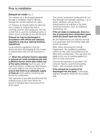 9
Prior to installation
Exhaust-air mode Fig. 2
The exhaust air is discharged upwards
through a ventilation shaft or directly
through the outside wall into the open.
D Exhaust air should neither be directed
into a smoke or exhaust ﬂue that is
currently used for other purposes, nor into
a shaft that is used for ventilating rooms in
which stoves or ﬁreplaces are also located.
Exhaust air may be discharged in
accordance with official and statutory
regulations only (e.g. national building
regulations).
Local authority regulations must be
observed when discharging air into smoke
or exhaust ﬂues that are not otherwise in
use.
D When the extractor hood is operated
in exhaust-air mode simultaneously with
a different burner which also makes use
of the same chimney (such as gas, oil or
coal-ﬁred heaters, continuous-ﬂow heaters,
hot-water boilers) care must be taken to
ensure that there is an adequate supply
of fresh air which will be needed by the
burner for combustion.
Safe operation is possible provided that the
underpressure in the room where the
burner is installed does not exceed 4 Pa
(0.04 mbar).
Exhaust-air mode Fig. 2
This can be achieved if combustion air can
ﬂow through non-lockable openings, e.g. in
doors, windows and via the air-
intake/exhaust-air wall box or by other
technical measures, such as reciprocal
interlocking, etc.
If the air intake is inadequate, there is a
risk of poisoning from combustion gases
which are drawn back into the room.
An air-intake/exhaust-air wall box by itself
is no guarantee that the limiting value will
not be exceeded.
Note: When assessing the overall
requirement, the combined ventilation
system for the entire household must be
taken into consideration. This rule does not
apply to the use of cooking appliances,
such as hobs and ovens.
Unrestricted operation is possible if the
extractor hood is used in recirculating
mode – with activated carbon ﬁlter.
If the exhaust air is going to be
discharged into the open, a telescopic
wall box should be ﬁtted into the outside
wall.
 