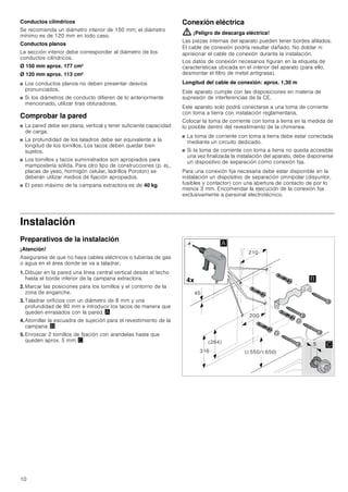 10
Conductos cilíndricos
Se recomienda un diámetro interior de 150 mm; el diámetro
mínimo es de 120 mm en todo caso.
Conductos planos
La sección interior debe corresponder al diámetro de los
conductos cilíndricos.
Ø 150 mm aprox. 177 cm2
Ø 120 mm aprox. 113 cm2
■ Los conductos planos no deben presentar desvíos
pronunciados.
■ Si los diámetros de conducto difieren de lo anteriormente
mencionado, utilizar tiras obturadoras.
Comprobar la pared
■ La pared debe ser plana, vertical y tener suficiente capacidad
de carga.
■ La profundidad de los taladros debe ser equivalente a la
longitud de los tornillos. Los tacos deben quedar bien
sujetos.
■ Los tornillos y tacos suministrados son apropiados para
mampostería sólida. Para otro tipo de construcciones (p. ej.,
placas de yeso, hormigón celular, ladrillos Poroton) se
deberán utilizar medios de fijación apropiados.
■ El peso máximo de la campana extractora es de 40 kg.
Conexión eléctrica
: ¡Peligro de descarga eléctrica!
Las piezas internas del aparato pueden tener bordes afilados.
El cable de conexión podría resultar dañado. No doblar ni
aprisionar el cable de conexión durante la instalación.
Los datos de conexión necesarios figuran en la etiqueta de
características ubicada en el interior del aparato (para ello,
desmontar el filtro de metal antigrasa).
Longitud del cable de conexión: aprox. 1,30 m
Este aparato cumple con las disposiciones en materia de
supresión de interferencias de la CE.
Este aparato solo podrá conectarse a una toma de corriente
con toma a tierra con instalación reglamentaria.
Colocar la toma de corriente con toma a tierra en la medida de
lo posible dentro del revestimiento de la chimenea.
■ La toma de corriente con toma a tierra debe estar conectada
mediante un circuito dedicado.
■ Si la toma de corriente con toma a tierra no queda accesible
una vez finalizada la instalación del aparato, debe disponerse
un dispositivo de separación como conexión fija.
Para una conexión fija necesaria debe estar disponible en la
instalación un dispositivo de separación omnipolar (disyuntor,
fusibles y contactor) con una abertura de contacto de por lo
menos 3 mm. Encomendar la ejecución de la conexión fija
exclusivamente a personal electrotécnico.
Instalación
Preparativos de la instalación
¡Atención!
Asegurarse de que no haya cables eléctricos o tuberías de gas
o agua en el área donde se va a taladrar.
1. Dibujar en la pared una línea central vertical desde el techo
hasta el borde inferior de la campana extractora.
2. Marcar las posiciones para los tornillos y el contorno de la
zona de enganche.
3. Taladrar orificios con un diámetro de 8 mm y una
profundidad de 80 mm e introducir los tacos de manera que
queden enrasados con la pared. ¨
4. Atornillar la escuadra de sujeción para el revestimiento de la
campana. ©
5. Enroscar 2 tornillos de fijación con arandelas hasta que
queden aprox. 5 mm. ª
 