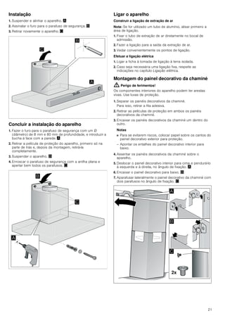 19
Quando o exaustor está ligado, retira o ar
ambiente à cozinha e aos espaços
adjacentes - sem ar suficiente é criada uma
pressão negativa. Os gases tóxicos da
chaminé ou da conduta de extração voltam
a ser aspirados para os espaços de
habitação.
■ Por isso, tem que existir sempre a
reposição de ar fresco suficiente no local
da instalação.
■ Uma caixa de entrada/exaustão de ar, só
por si, não garante a manutenção do valor
limite.
O funcionamento sem perigos só é possível
se a pressão negativa no local da
instalação do fogão não ultrapassar os 4
Pa (0,04 mbar). Isto pode ser conseguido
se o ar necessário para a combustão puder
ser reposto através de aberturas que não
fechem (p. ex. portas, janelas), em ligação
com uma caixa de entrada/exaustão de ar,
que permitam uma circulação de ar
suficiente para a combustão.
Consulte sempre a entidade responsável
para avaliar a interligação da ventilação de
toda a casa e sugerir as medidas
adequadas de ventilação.
Se o exaustor funcionar exclusivamente em
circulação de ar, não existe qualquer
limitação na sua utilização.
Perigo de vida!
Os gases de combustão aspirados podem
levar a intoxicação. No caso de instalação
de um ventilador com saída para chaminé,
é necessário prever um circuito de
segurança na alimentação de corrente da
cobertura de exaustão.
Perigo de incêndio!
A gordura acumulada no filtro pode
incendiar-se. É necessário manter as
distâncias de segurança indicadas para
evitar uma acumulação de calor. Observe
as especificações sobre a sua placa de
cozinhar. No caso de utilização simultânea
de bicos elétricos e a gás, aplica-se a
maior distância indicada.
O aparelho pode ser instalado apenas com
uma das faces diretamente junto a um
armário superior ou a uma parede. A
distância mínima em relação à parede ou a
um armário superior deve ser, no mínimo,
de 50 mm.
Perigo de ferimentos!
■ Os componentes interiores do aparelho
podem ter arestas vivas. Use luvas de
proteção.
Perigo de ferimentos!
■ O aparelho pode cair se não estiver
corretamente fixado à parede. Todos os
elementos de fixação têm de ser
montados de forma fixa e segura.
Perigo de ferimentos!
■ O aparelho é pesado. São necessárias
2 pessoas para transportar o aparelho.
Utilizar apenas meios auxiliares
apropriados.
Perigo de choque elétrico!
Os componentes interiores do aparelho
podem ter arestas vivas. O cabo de ligação
pode ficar danificado. Não dobrar nem
entalar o cabo elétrico durante a instalação.
Perigo de asfixia!
O material de embalagem é perigoso para
as crianças. Nunca deixe as crianças
brincarem com o material de embalagem.
Indicações gerais
Função com exaustão de ar
Nota: O ar evacuado não pode ser encaminhado por uma
chaminé de exaustão de fumos ou de gases queimados em
funcionamento, nem por uma caixa de ar que sirva de
ventilação de locais com lareiras instaladas.
■ Caso o ar evacuado tenha de ser encaminhado por uma
chaminé de exaustão de fumos ou de gases queimados que
não esteja em funcionamento, é necessária uma autorização
da entidade supervisora da instalação dos aparelhos de
queima.
■ Se o ar evacuado for encaminhado através da parede
exterior, deve ser utilizada uma caixa mural telescópica.
Tubagem de extração
Nota: O fabricante do aparelho não se responsabiliza por
reclamações que resultem do percurso do tubo.
■ O aparelho oferece um desempenho ideal quando o tubo de
extração é curto e retilíneo, com um diâmetro de grande
dimensão.
■ A utilização de tubos de exaustão longos e rugosos, com
muitas curvas e diâmetro inferior a 150 mm impede um
funcionamento ideal e aumenta os ruídos.
■ Os tubos ou as mangueiras para colocação da tubagem de
extração têm de ser fabricados de material incombustível.
 